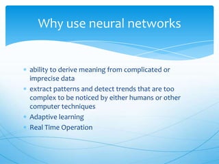 Why use neural networks


ability to derive meaning from complicated or
imprecise data
extract patterns and detect trends that are too
complex to be noticed by either humans or other
computer techniques
Adaptive learning
Real Time Operation
 