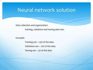 Neural network solution

Data collection and organization:
           training, validation and testing data sets


Example:
           Training set: ~ 75% of the data
           Validation set: ~ 10% of the data
           Testing set: ~ 5% of the data
 