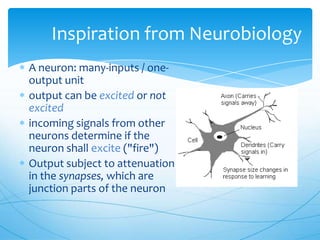 Inspiration from Neurobiology
A neuron: many-inputs / one-
output unit
output can be excited or not
excited
incoming signals from other
neurons determine if the
neuron shall excite ("fire")
Output subject to attenuation
in the synapses, which are
junction parts of the neuron
 