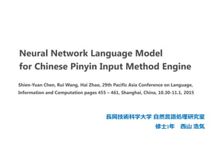 Neural Network Language Model
for Chinese Pinyin Input Method Engine
長岡技術科学大学 自然言語処理研究室
修士1年 西山 浩気
Shien-Yuan Chen, Rui Wang, Hai Zhao, 29th Pacific Asia Conference on Language,
Information and Computation pages 455 – 461, Shanghai, China, 10.30-11.1, 2015
 