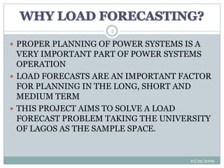 WHY LOAD FORECASTING?10/29/20092PROPER PLANNING OF POWER SYSTEMS IS A VERY IMPORTANT PART OF POWER SYSTEMS OPERATIONLOAD FORECASTS ARE AN IMPORTANT FACTOR FOR PLANNING IN THE LONG, SHORT AND MEDIUM TERMTHIS PROJECT AIMS TO SOLVE A LOAD FORECAST PROBLEM TAKING THE UNIVERSITY OF LAGOS AS THE SAMPLE SPACE.