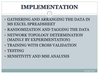 IMPLEMENTATION10/29/20095GATHERING AND ARRANGING THE DATA IN MS EXCEL SPREADSHEETRANDOMIZATION AND TAGGING THE DATANETWORK TOPOLOGY DETERMINATION (MAINLY BY EXPERIMENTATION)TRAINING WITH CROSS VALIDATIONTESTING SENSITIVITY AND MSE ANALYSIS