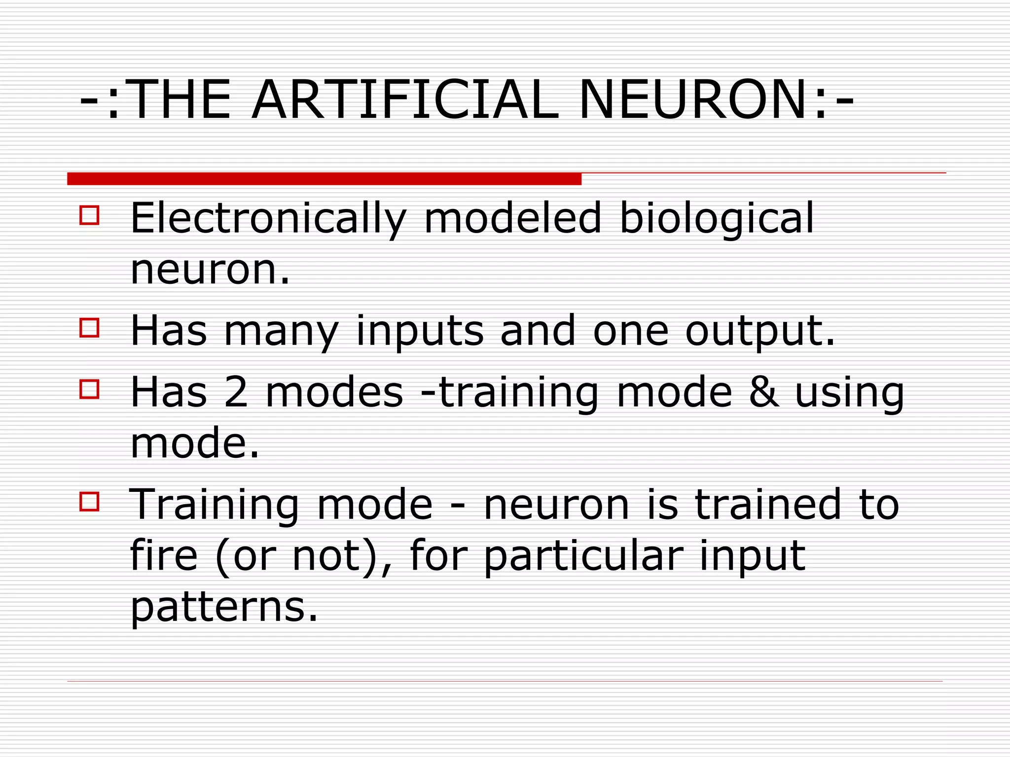 -:THE ARTIFICIAL NEURON:- Electronically modeled biological neuron. Has many inputs and one output. Has 2 modes -training mode & using mode. Training mode - neuron is trained to fire (or not), for particular input patterns. 