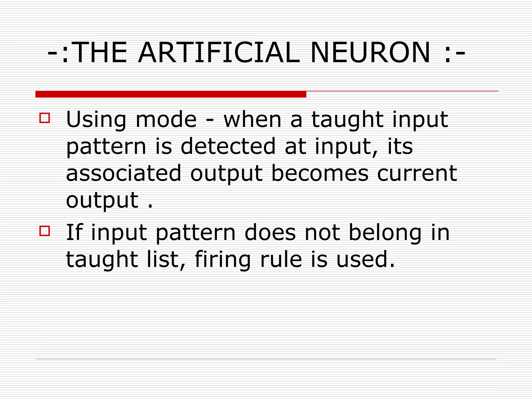 -:THE ARTIFICIAL NEURON :- Using mode - when a taught input pattern is detected at input, its associated output becomes current output . If input pattern does not belong in taught list, firing rule is used. 