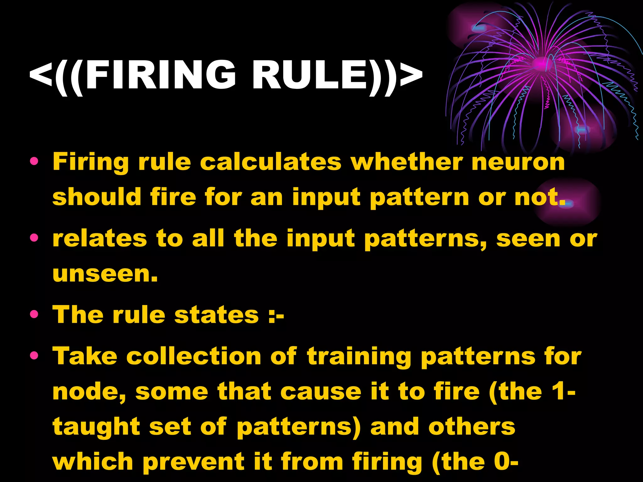 <((FIRING RULE))> Firing rule calculates whether neuron should fire for an input pattern or not. relates to all the input patterns, seen or unseen.  The rule states :- Take collection of training patterns for node, some that cause it to fire (the 1-taught set of patterns) and others which prevent it from firing (the 0-taught set).  