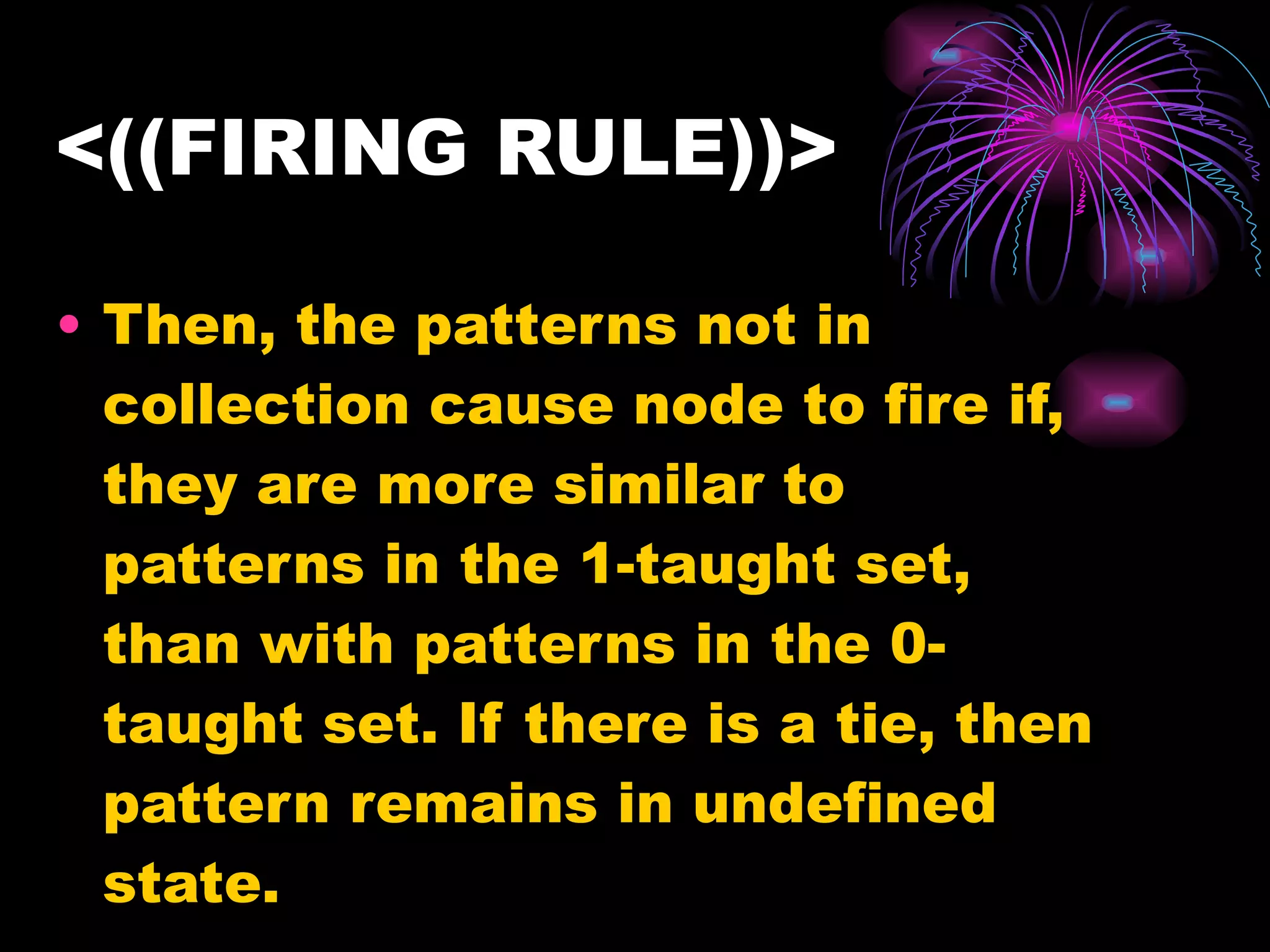 <((FIRING RULE))> Then, the patterns not in collection cause node to fire if, they are more similar to patterns in the 1-taught set, than with patterns in the 0-taught set. If there is a tie, then pattern remains in undefined state.  