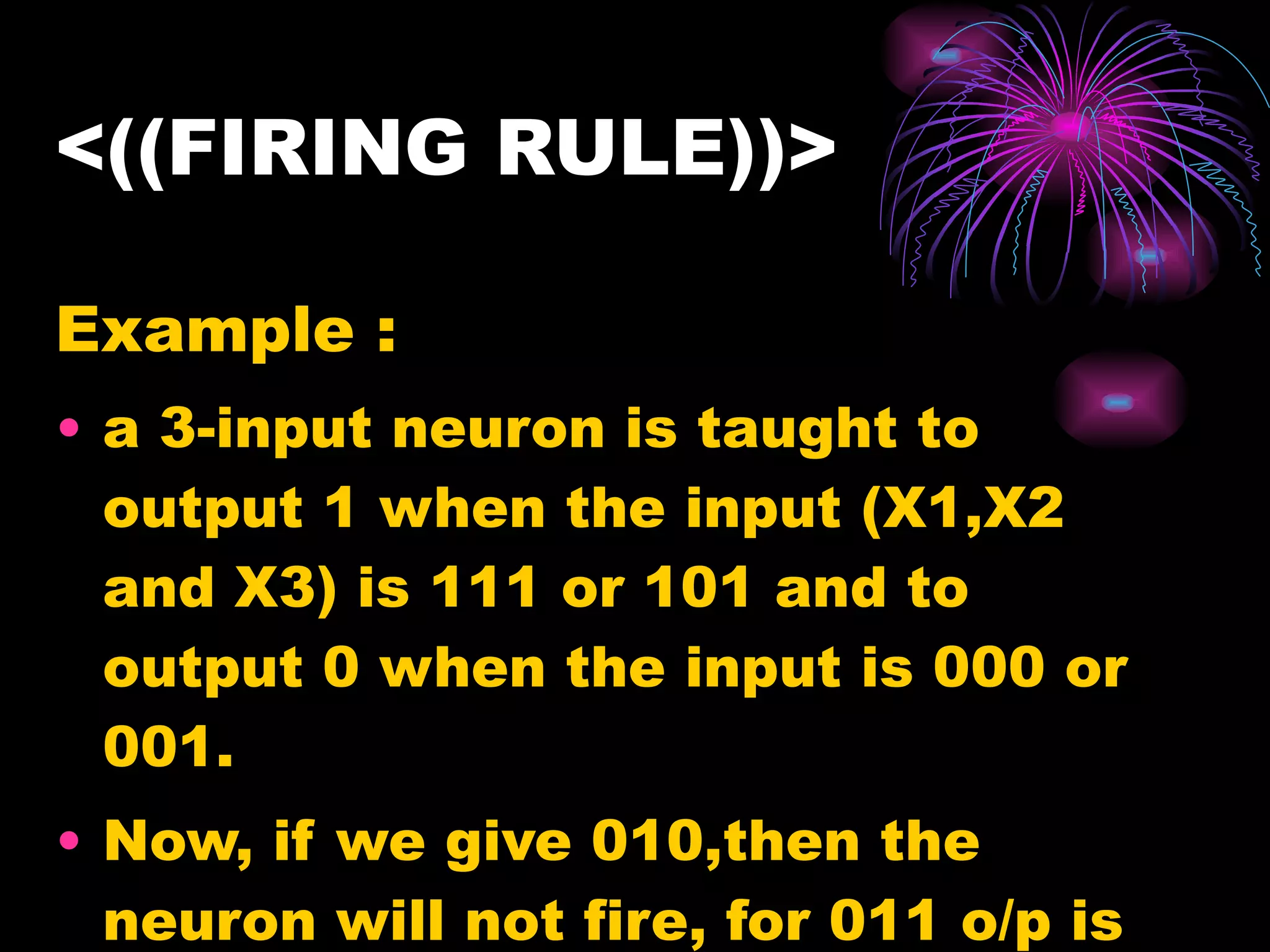 <((FIRING RULE))> Example : a 3-input neuron is taught to output 1 when the input (X1,X2 and X3) is 111 or 101 and to output 0 when the input is 000 or 001.  Now, if we give 010,then the neuron will not fire, for 011 o/p is undefined. 