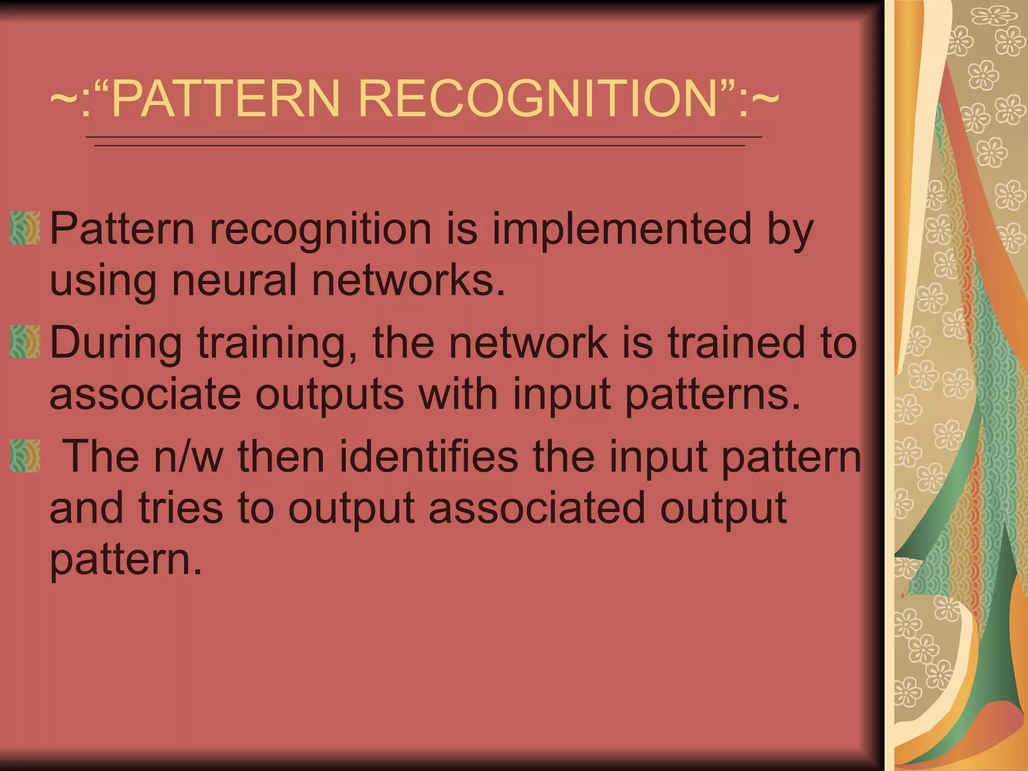 ~:“PATTERN RECOGNITION”:~ Pattern recognition is implemented by using neural networks. During training, the network is trained to associate outputs with input patterns. The n/w then identifies the input pattern and tries to output associated output pattern. 