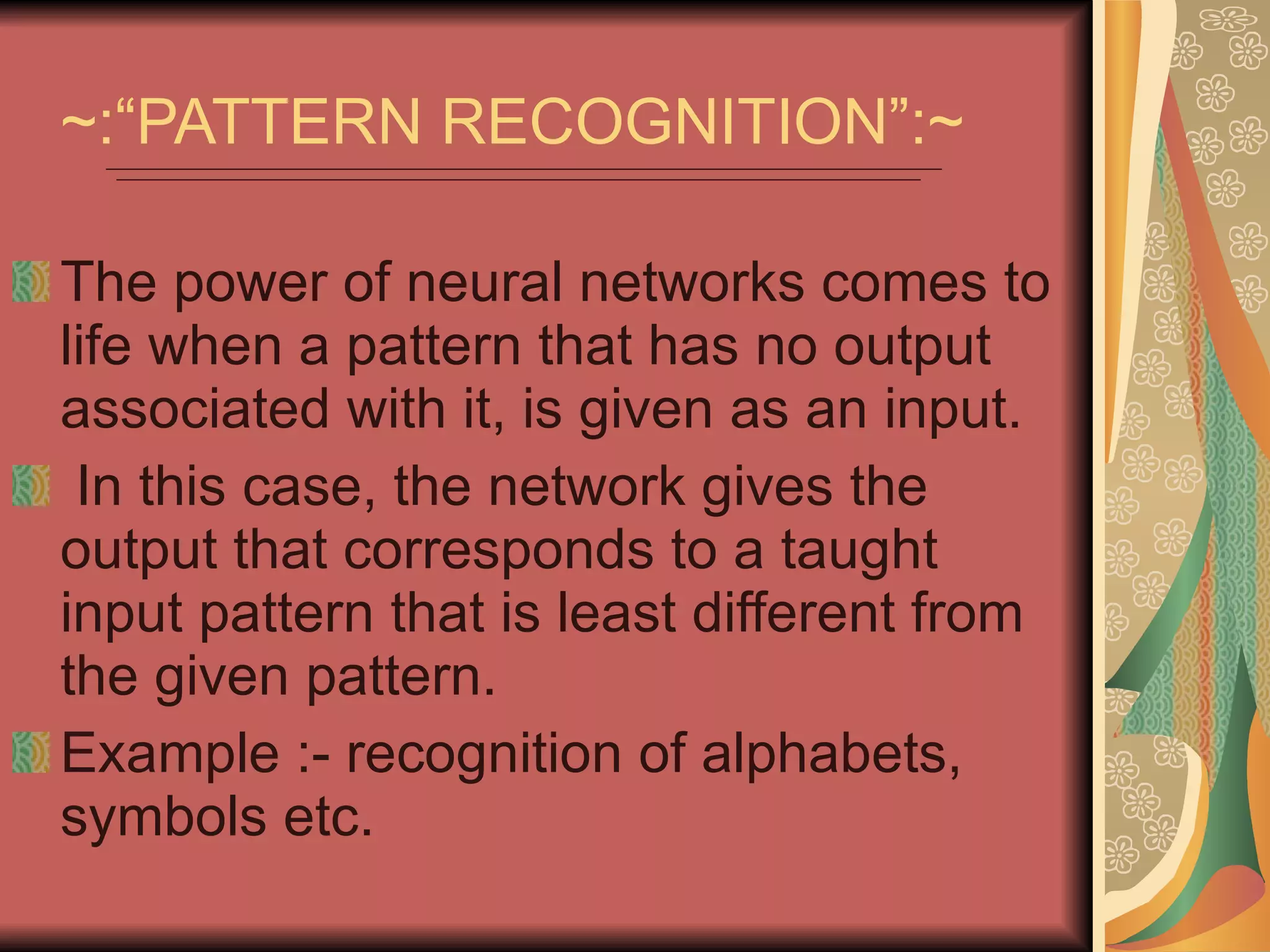 ~:“PATTERN RECOGNITION”:~ The power of neural networks comes to life when a pattern that has no output associated with it, is given as an input. In this case, the network gives the output that corresponds to a taught input pattern that is least different from the given pattern.  Example :- recognition of alphabets, symbols etc. 