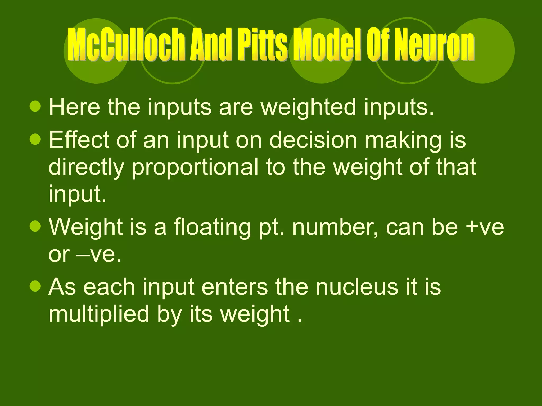 Here the inputs are weighted inputs. Effect of an input on decision making is directly proportional to the weight of that input. Weight is a floating pt. number, can be +ve or –ve. As each input enters the nucleus it is multiplied by its weight . McCulloch And Pitts Model Of Neuron 