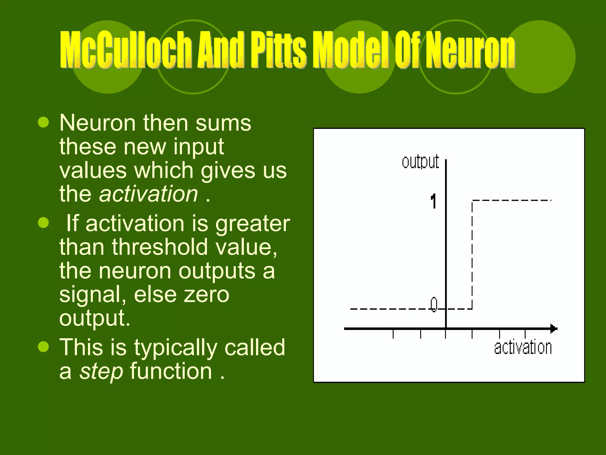 Neuron then sums these new input values which gives us the  activation  . If activation is greater than threshold value, the neuron outputs a signal, else zero output. This is typically called a  step  function . McCulloch And Pitts Model Of Neuron 