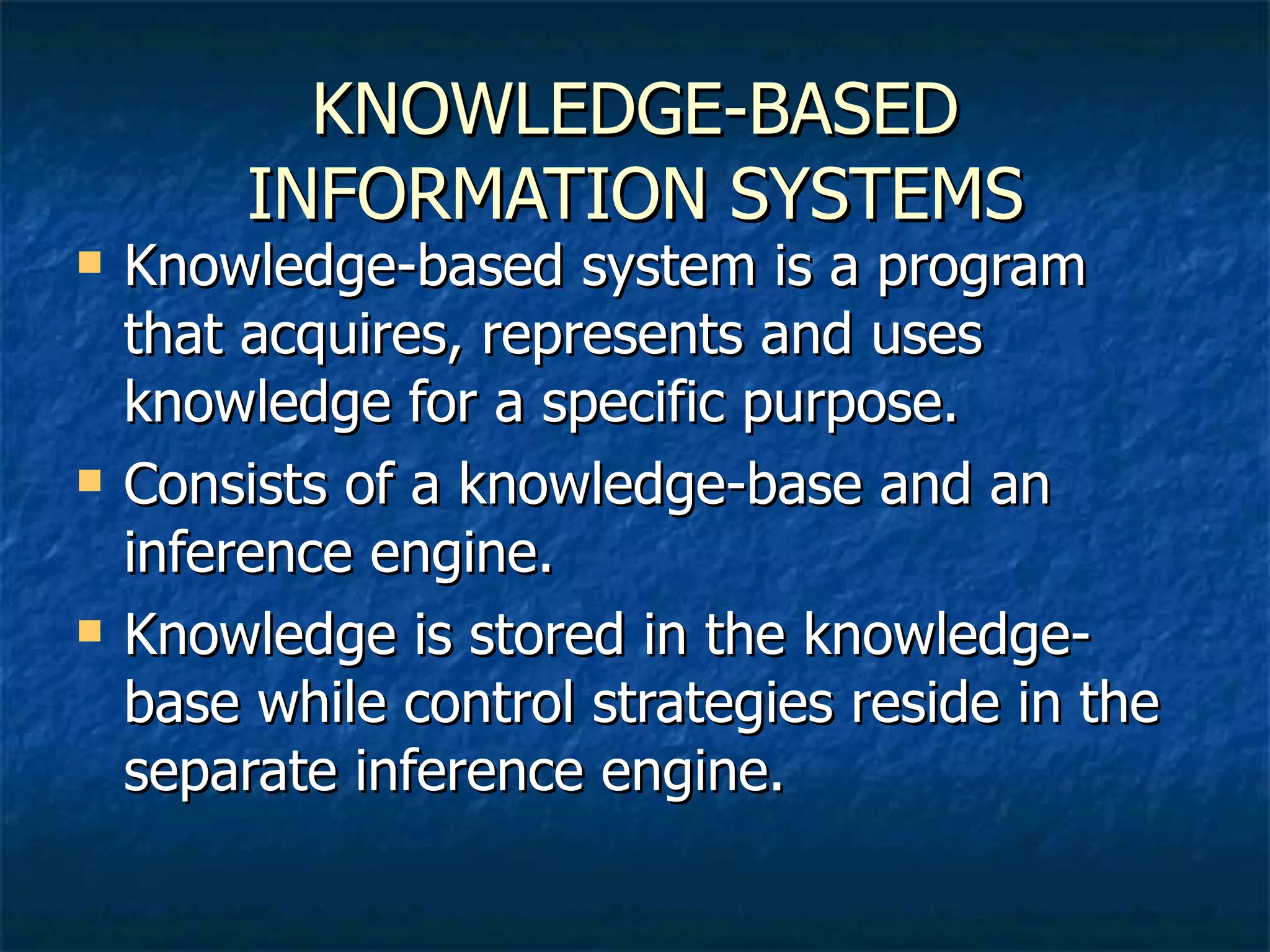 KNOWLEDGE-BASED INFORMATION SYSTEMS Knowledge-based system is a program that acquires, represents and uses knowledge for a specific purpose. Consists of a knowledge-base and an inference engine. Knowledge is stored in the knowledge-base while control strategies reside in the separate inference engine. 