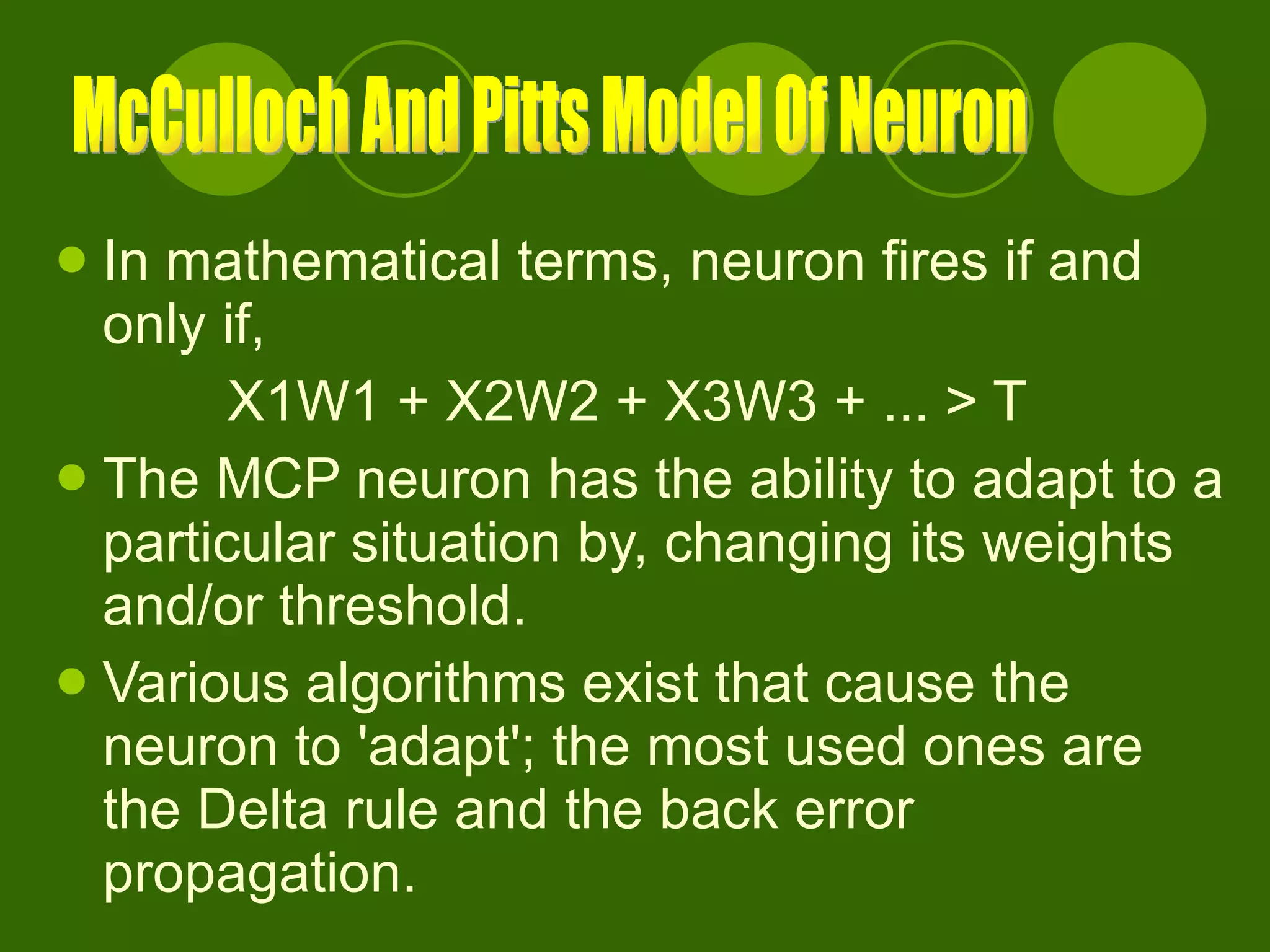 In mathematical terms, neuron fires if and only if, X1W1 + X2W2 + X3W3 + ... > T  The MCP neuron has the ability to adapt to a particular situation by, changing its weights and/or threshold.  Various algorithms exist that cause the neuron to 'adapt'; the most used ones are the Delta rule and the back error propagation. McCulloch And Pitts Model Of Neuron 