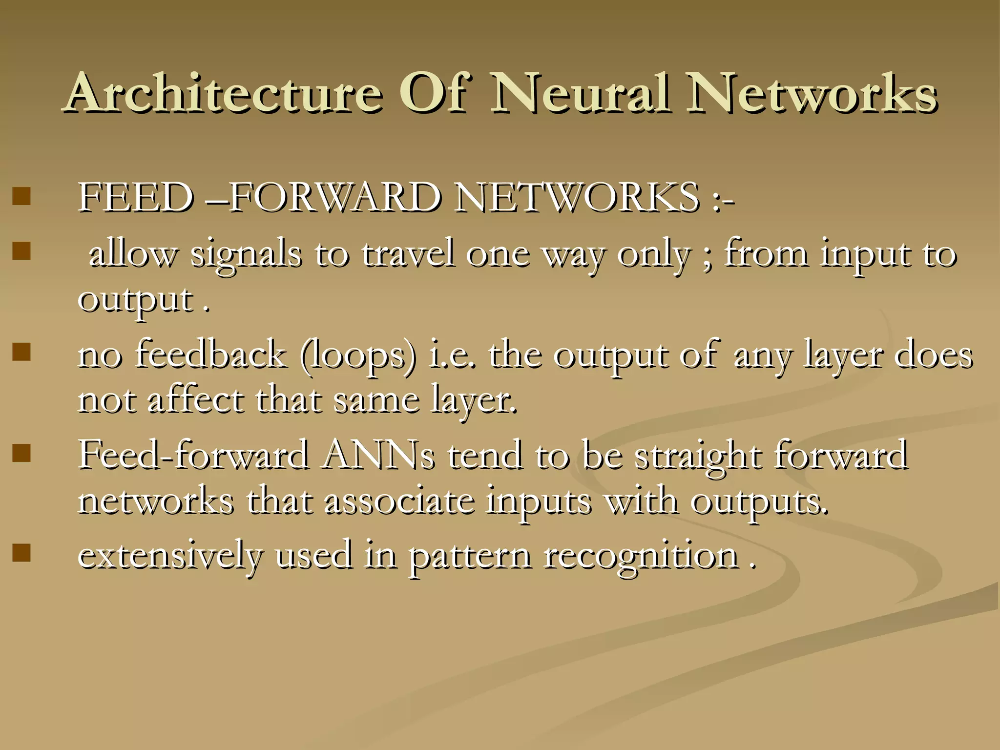 Architecture Of Neural Networks  FEED –FORWARD NETWORKS :- allow signals to travel one way only ; from input to output  . no feedback (loops) i.e. the output of any layer does not affect that same layer.  Feed-forward ANNs tend to be straight forward networks that associate inputs with outputs.  extensively used in pattern recognition  . 