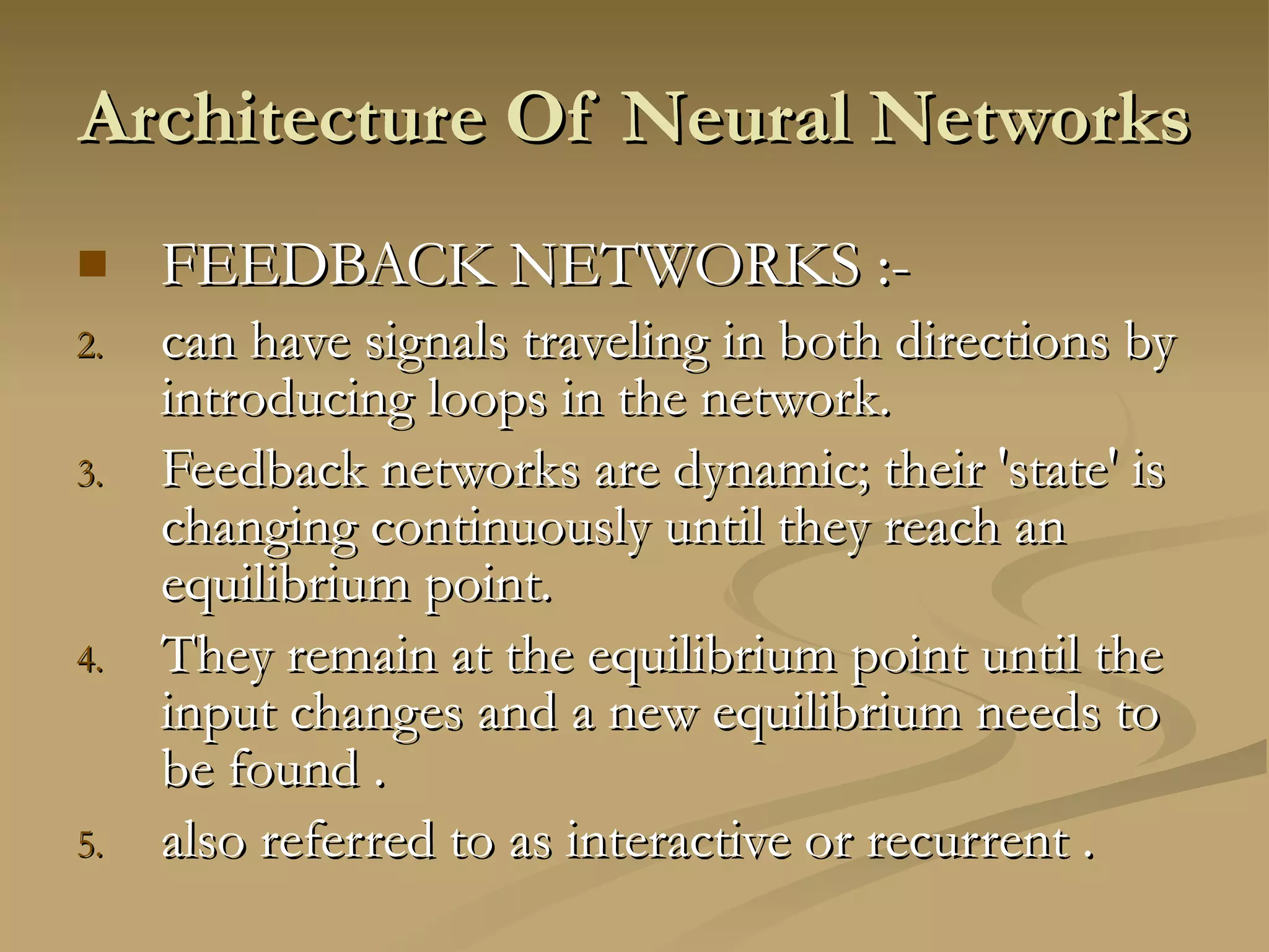 Architecture Of Neural Networks  FEEDBACK NETWORKS :- can have signals traveling in both directions by introducing loops in the network.  Feedback networks are dynamic; their 'state' is changing continuously until they reach an equilibrium point.  They remain at the equilibrium point until the input changes and a new equilibrium needs to be found . also referred to as interactive or recurrent . 