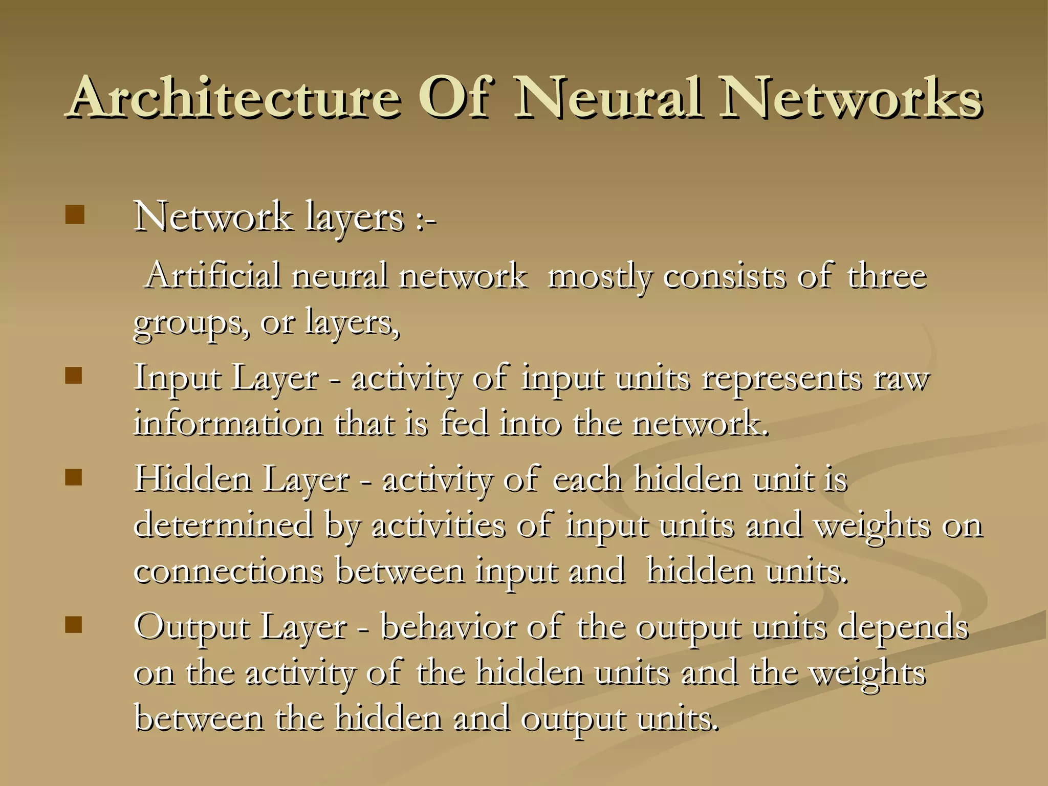 Architecture Of Neural Networks Network layers  :-   Artificial neural network  mostly consists of three  groups, or layers,  Input Layer - activity of input units represents raw information that is fed into the network. Hidden Layer - activity of each hidden unit is determined by activities of input units and weights on connections between input and  hidden units. Output Layer - behavior of the output units depends on the activity of the hidden units and the weights between the hidden and output units. 