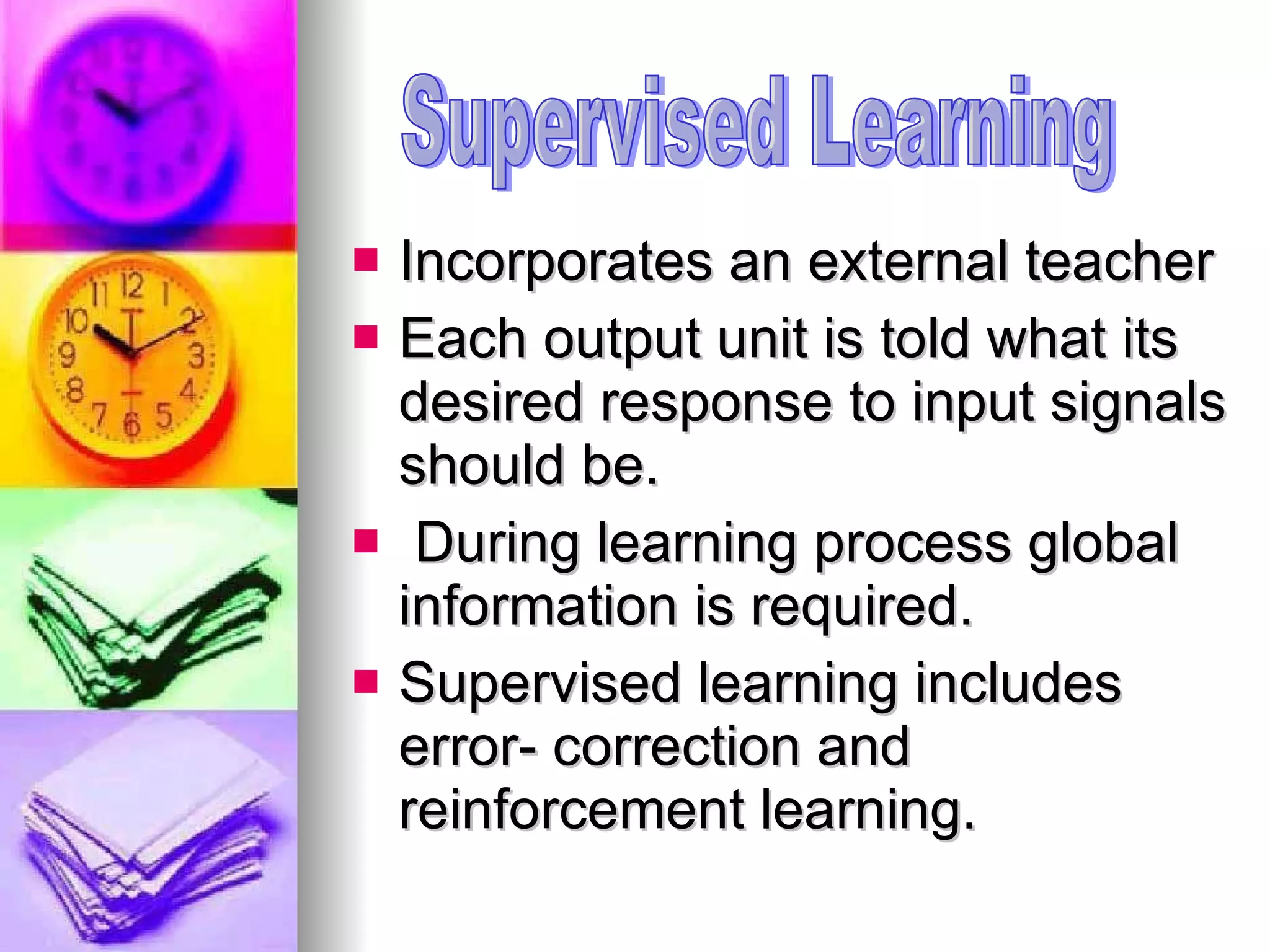 Incorporates an external teacher Each output unit is told what its desired response to input signals should be. During learning process global information is required. Supervised learning includes error- correction and reinforcement learning.  Supervised Learning 