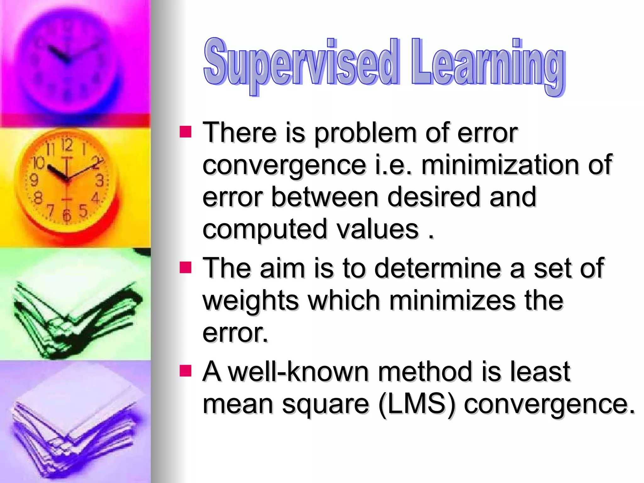 There is problem of error convergence i.e. minimization of error between desired and computed values . The aim is to determine a set of weights which minimizes the error. A well-known method is least mean square (LMS) convergence.  Supervised Learning 
