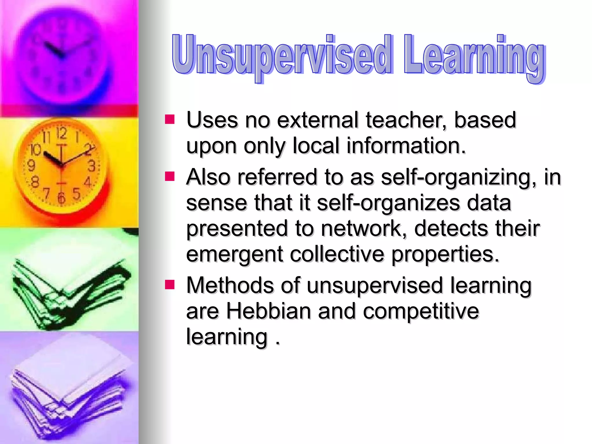 Uses no external teacher, based upon only local information.  Also referred to as self-organizing, in sense that it self-organizes data presented to network, detects their emergent collective properties.  Methods of unsupervised learning are Hebbian and competitive learning . Unsupervised Learning 