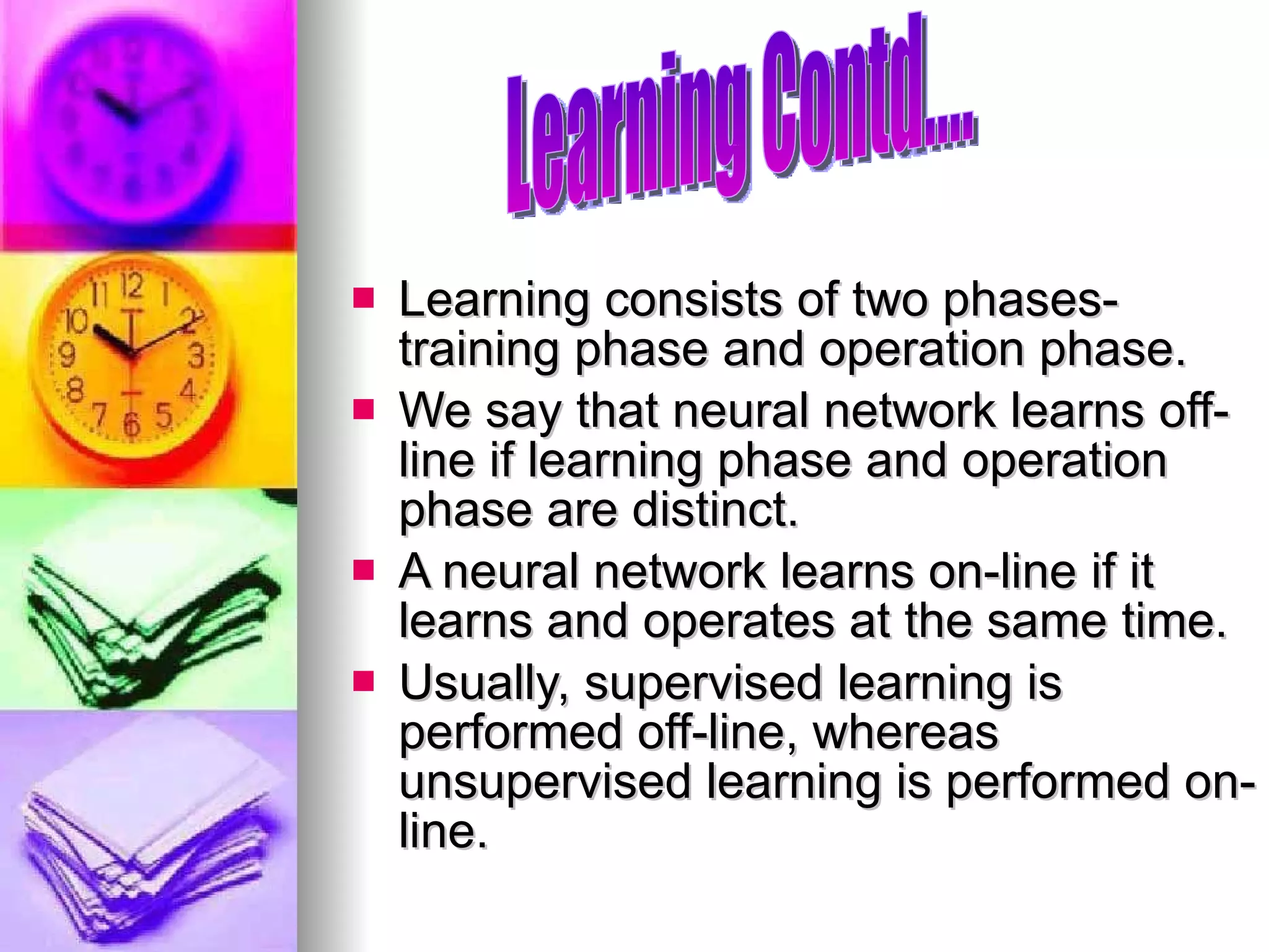 Learning consists of two phases- training phase and operation phase. We say that neural network learns off-line if learning phase and operation phase are distinct. A neural network learns on-line if it learns and operates at the same time. Usually, supervised learning is performed off-line, whereas unsupervised learning is performed on-line. Learning Contd.... 