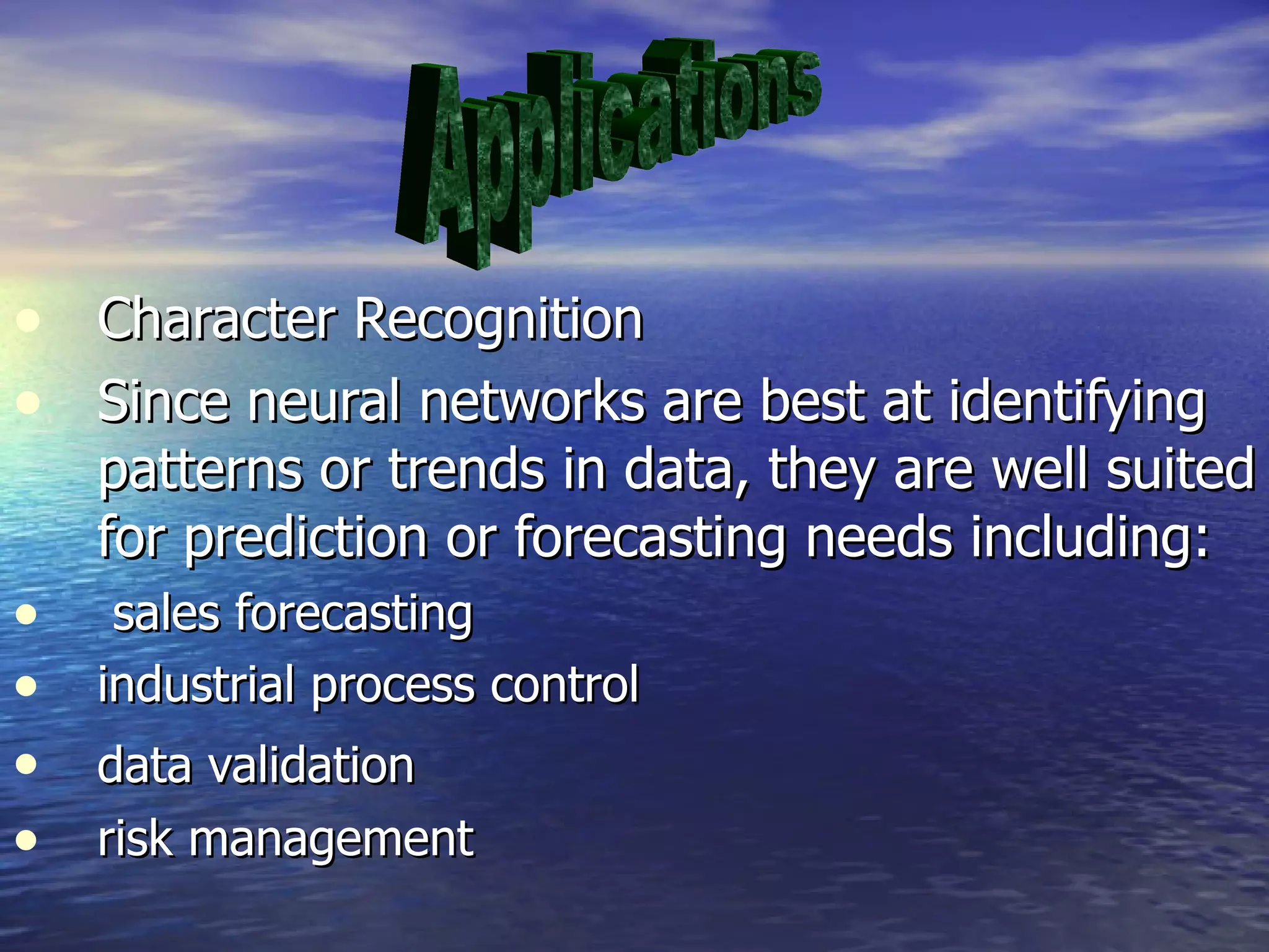 Character Recognition Since neural networks are best at identifying patterns or trends in data, they are well suited for prediction or forecasting needs including: sales forecasting  industrial process control  data validation   risk management  Applications 