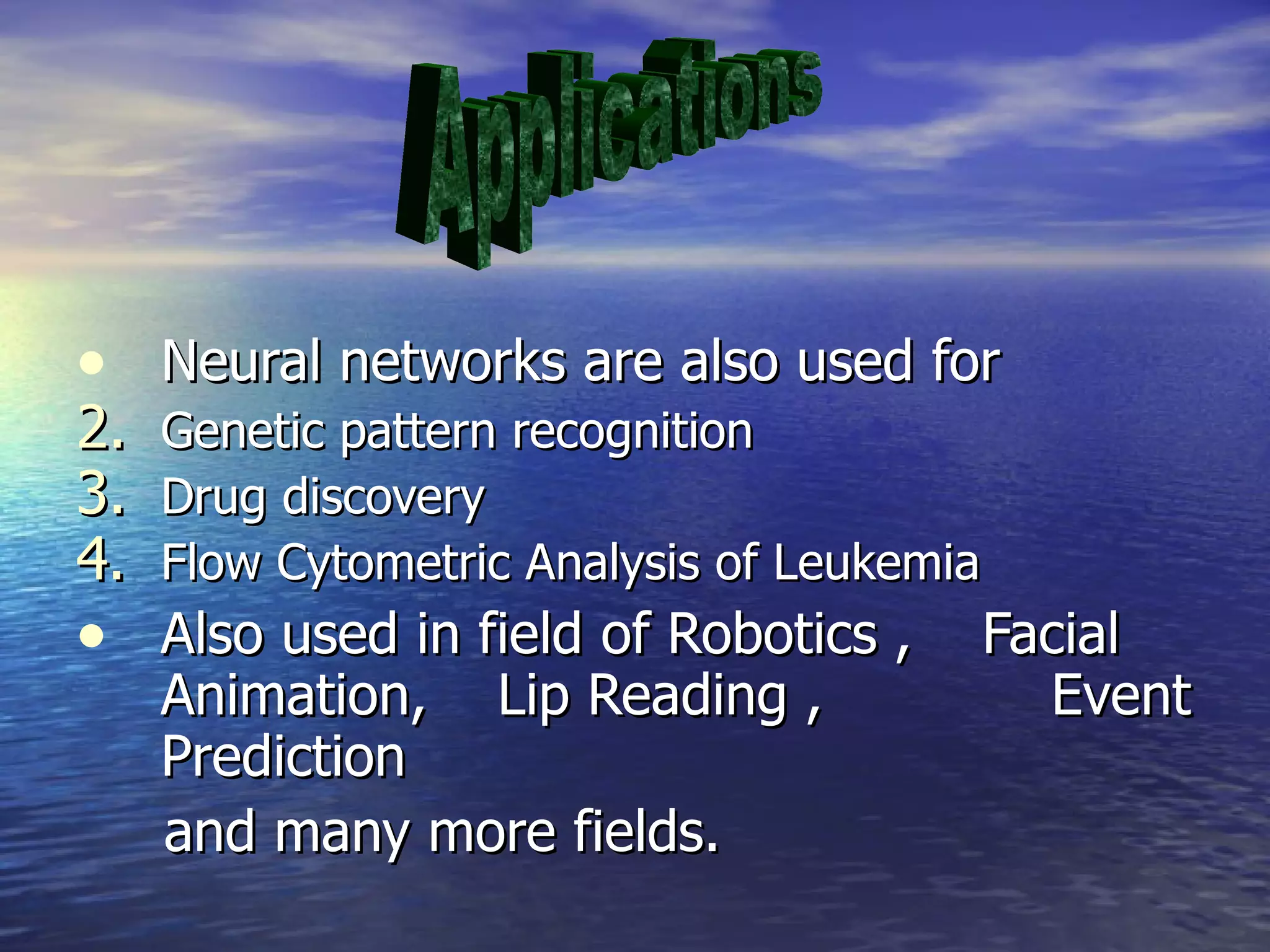 Neural networks are also used for Genetic pattern recognition Drug discovery Flow Cytometric Analysis of Leukemia Also used in field of Robotics ,  Facial  Animation,  Lip Reading ,  Event Prediction  and many more fields.  Applications 