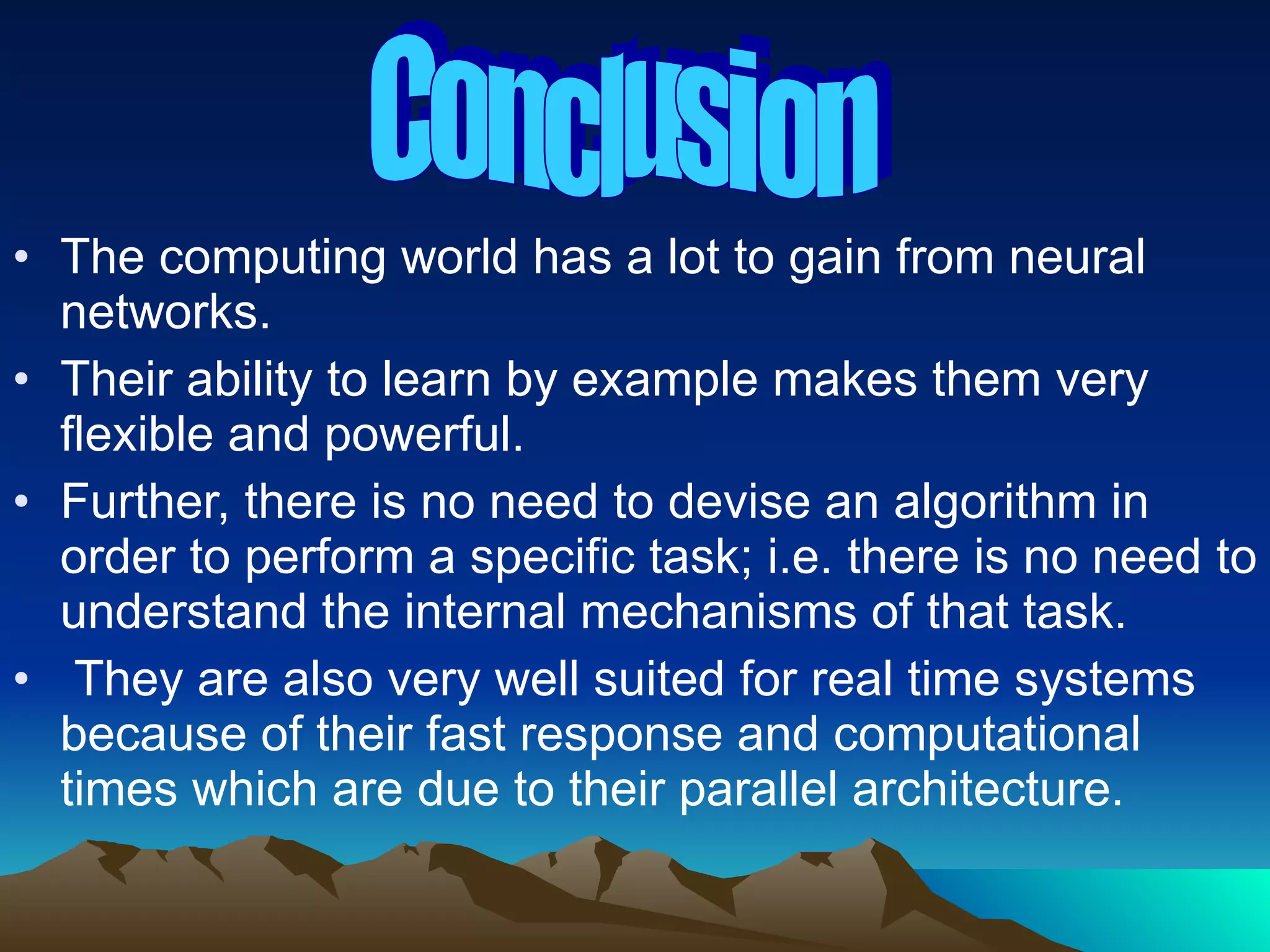 The computing world has a lot to gain from neural networks. Their ability to learn by example makes them very flexible and powerful.  Further, there is no need to devise an algorithm in order to perform a specific task; i.e. there is no need to understand the internal mechanisms of that task. They are also very well suited for real time systems because of their fast response and computational times which are due to their parallel architecture. Conclusion 