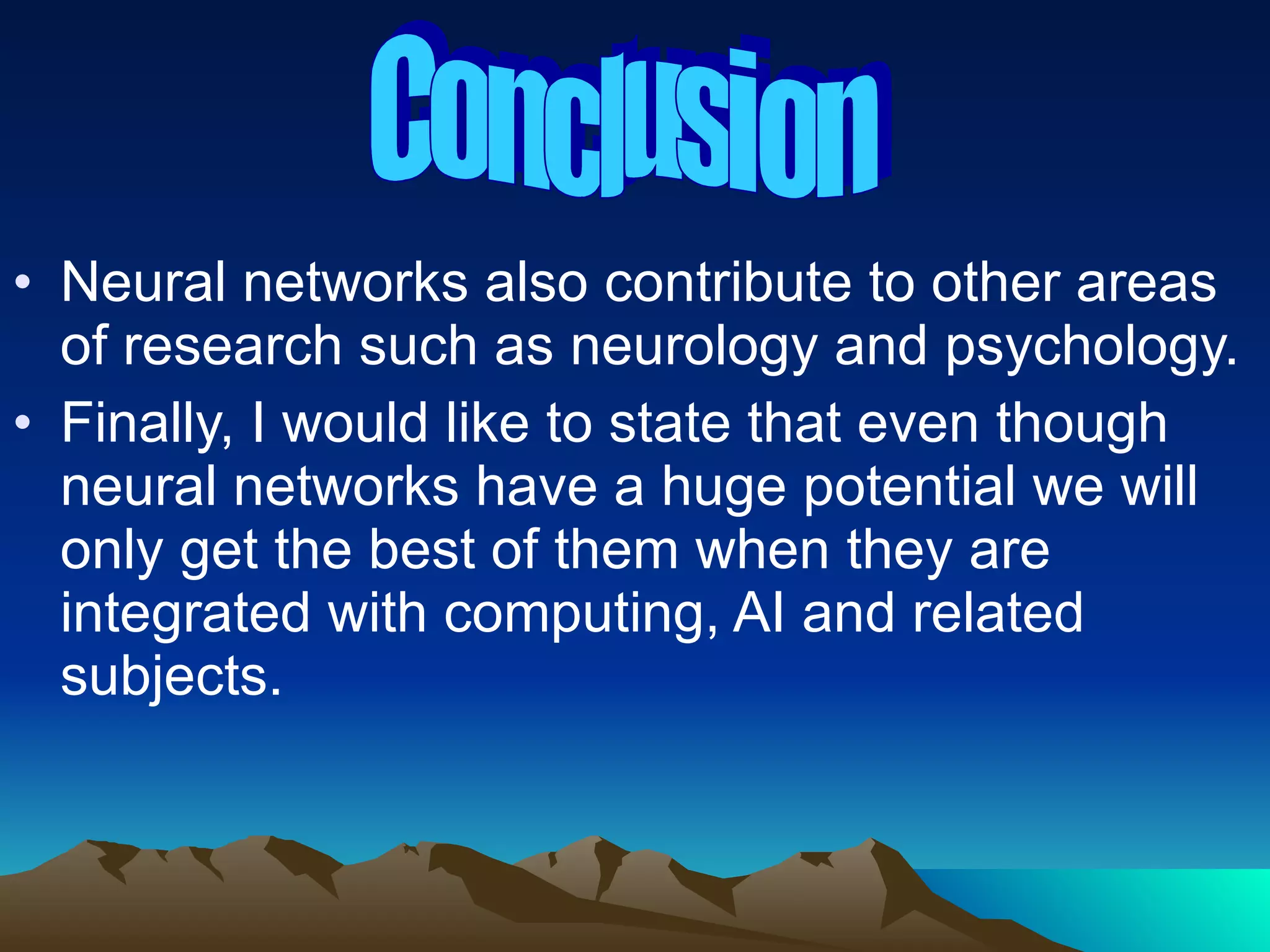 Neural networks also contribute to other areas of research such as neurology and psychology. Finally, I would like to state that even though neural networks have a huge potential we will only get the best of them when they are integrated with computing, AI and related subjects. Conclusion 