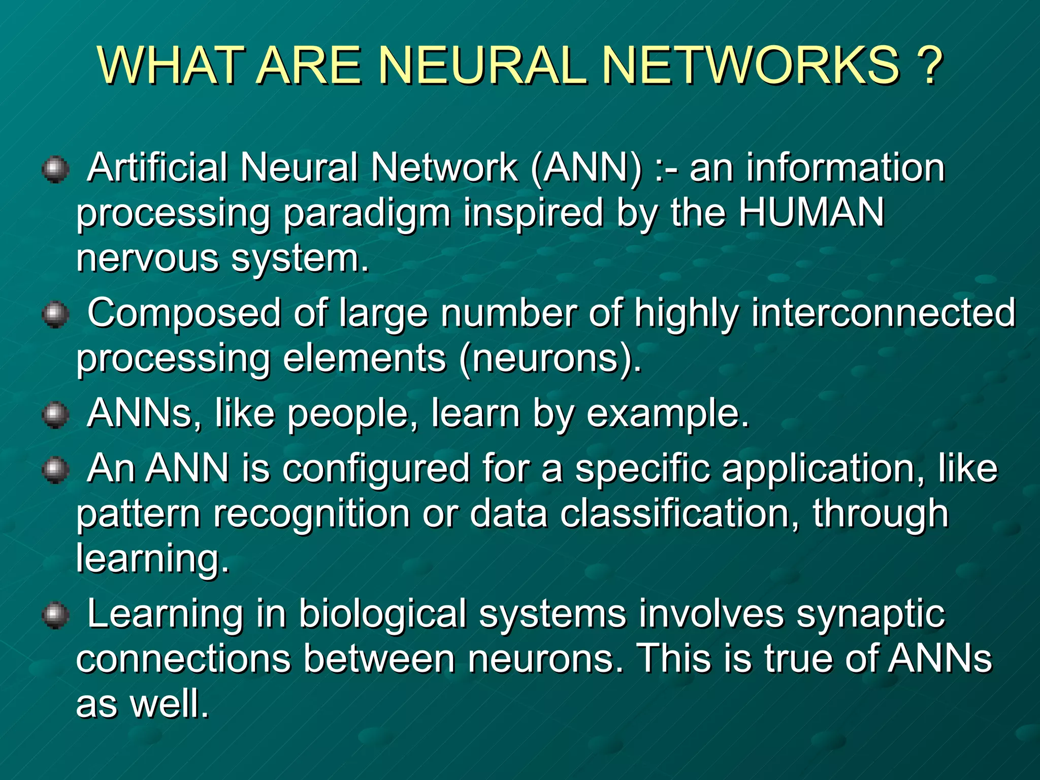 WHAT ARE NEURAL NETWORKS ? Artificial Neural Network (ANN) :- an information processing paradigm inspired by the HUMAN nervous system. Composed of large number of highly interconnected processing elements (neurons). ANNs, like people, learn by example. An ANN is configured for a specific application, like pattern recognition or data classification, through learning. Learning in biological systems involves synaptic connections between neurons. This is true of ANNs as well.  