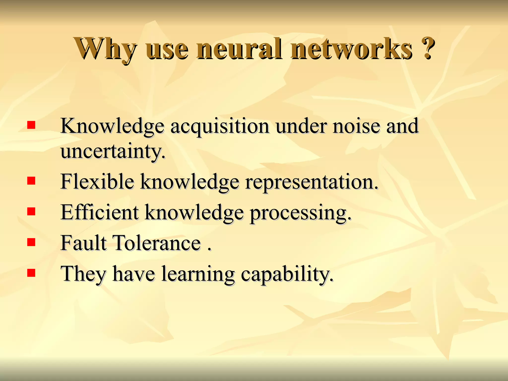 Why use neural networks ? Knowledge acquisition under noise and uncertainty. Flexible knowledge representation. Efficient knowledge processing. Fault Tolerance . They have learning capability. 