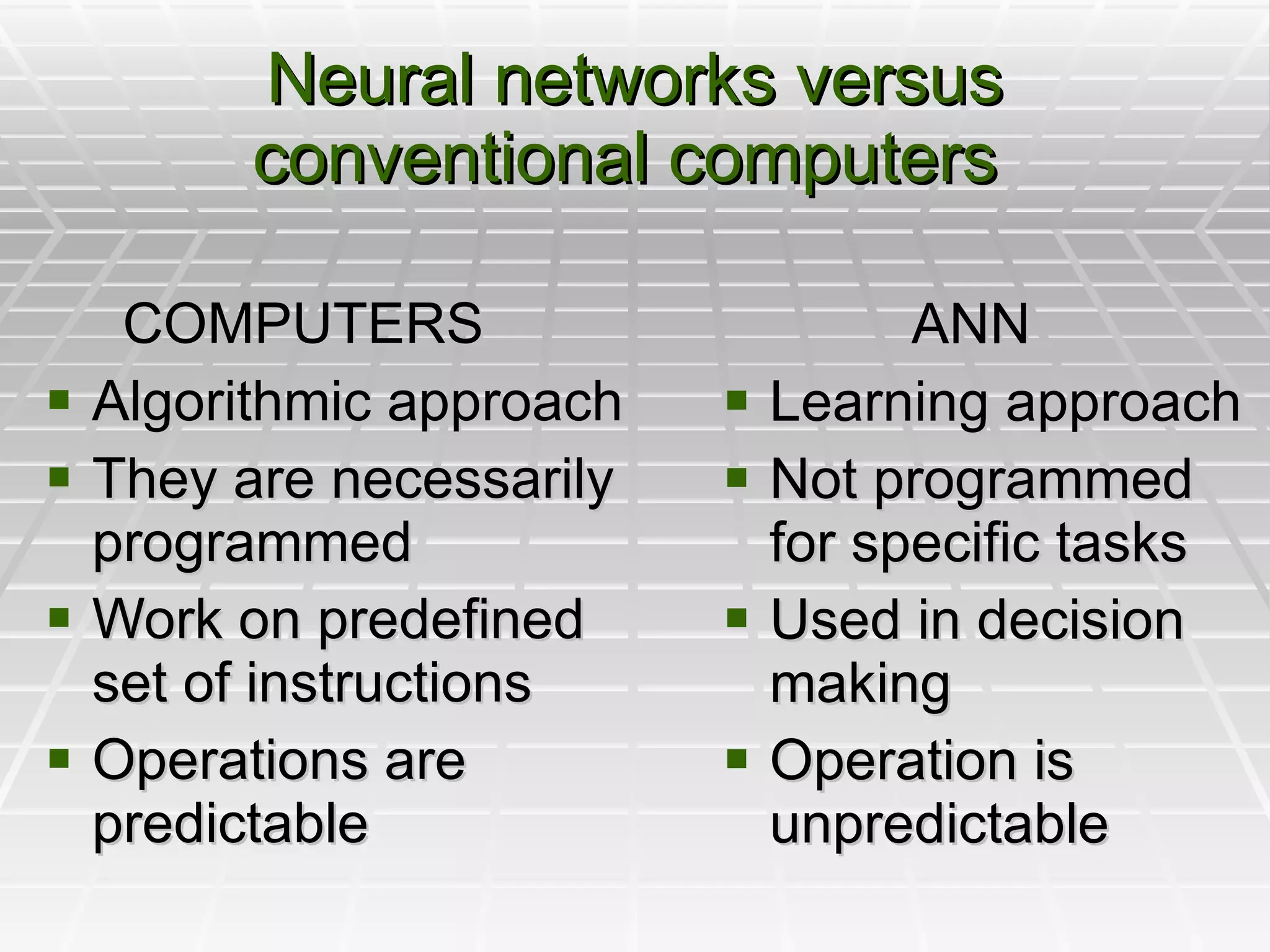 Neural networks versus conventional computers    ANN Learning approach Not programmed for specific tasks Used in decision making Operation is unpredictable COMPUTERS Algorithmic approach They are necessarily programmed Work on predefined set of instructions Operations are predictable 