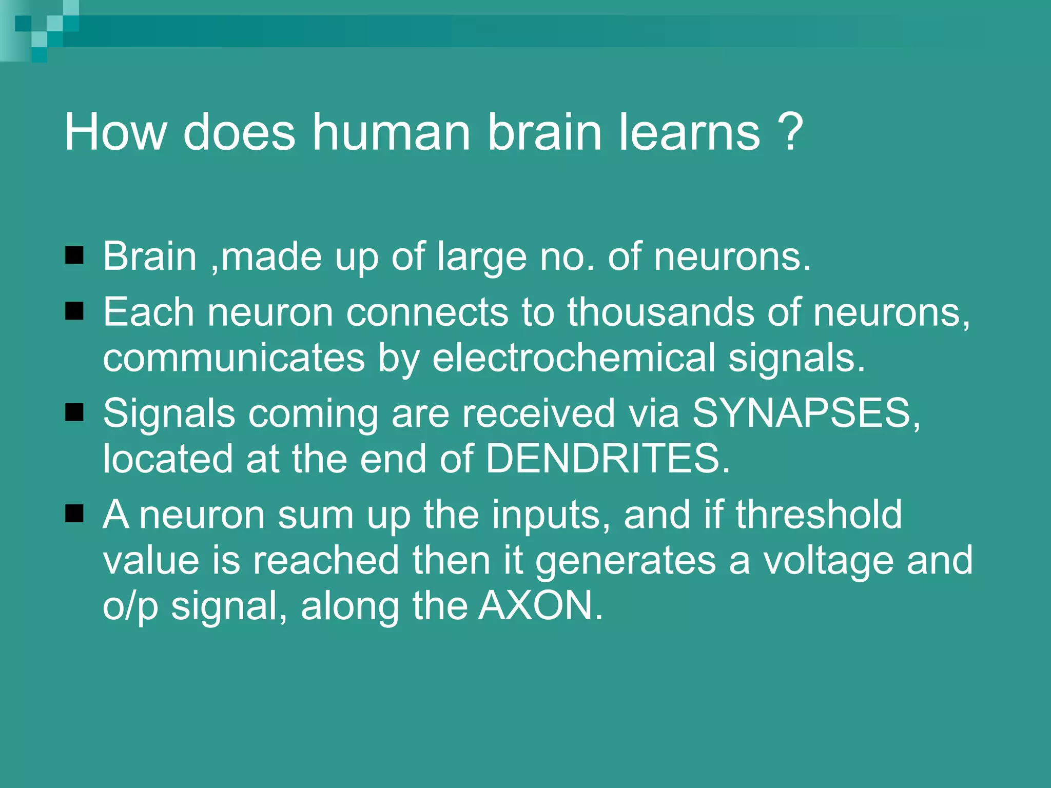 How does human brain learns ? Brain ,made up of large no. of neurons. Each neuron connects to thousands of neurons, communicates by electrochemical signals. Signals coming are received via SYNAPSES, located at the end of DENDRITES. A neuron sum up the inputs, and if threshold value is reached then it generates a voltage and o/p signal, along the AXON. 