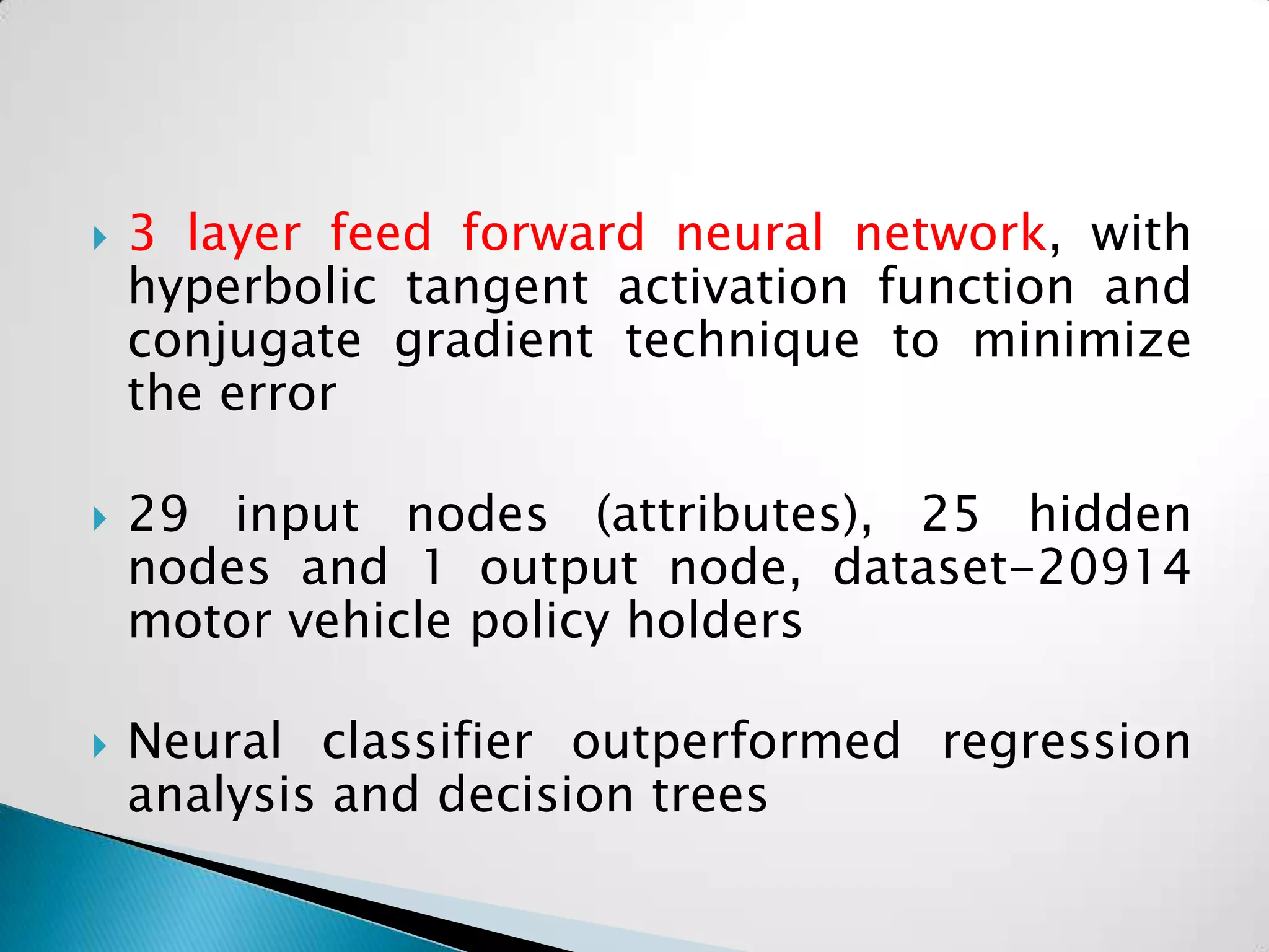    3 layer feed forward neural network, with
    hyperbolic tangent activation function and
    conjugate gradient technique to minimize
    the error

   29 input nodes (attributes), 25 hidden
    nodes and 1 output node, dataset-20914
    motor vehicle policy holders

   Neural classifier outperformed regression
    analysis and decision trees
 