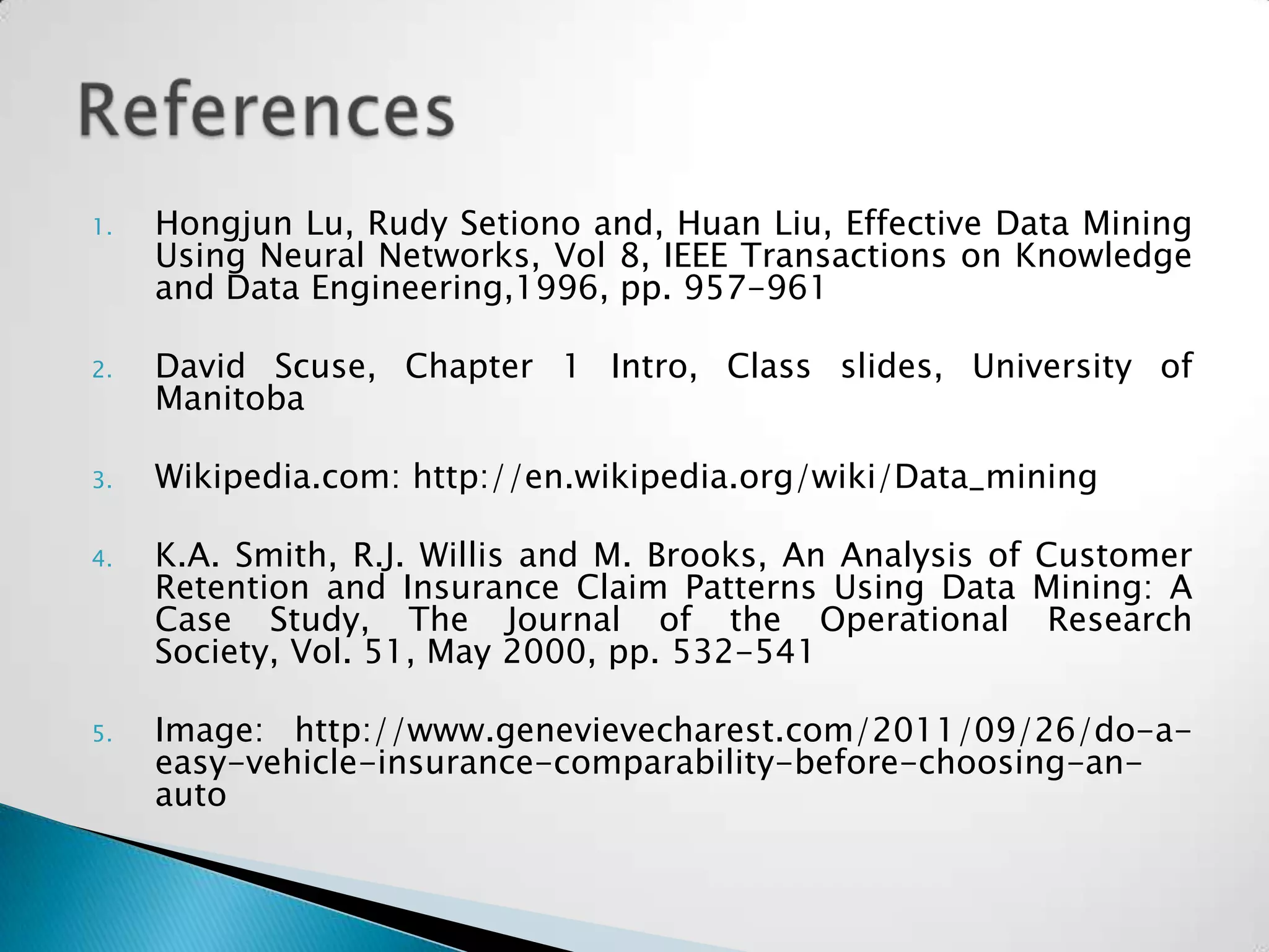 1.   Hongjun Lu, Rudy Setiono and, Huan Liu, Effective Data Mining
     Using Neural Networks, Vol 8, IEEE Transactions on Knowledge
     and Data Engineering,1996, pp. 957-961

2.   David Scuse, Chapter 1 Intro, Class slides, University of
     Manitoba

3.   Wikipedia.com: http://en.wikipedia.org/wiki/Data_mining

4.   K.A. Smith, R.J. Willis and M. Brooks, An Analysis of Customer
     Retention and Insurance Claim Patterns Using Data Mining: A
     Case Study, The Journal of the Operational Research
     Society, Vol. 51, May 2000, pp. 532-541

5.   Image: http://www.genevievecharest.com/2011/09/26/do-a-
     easy-vehicle-insurance-comparability-before-choosing-an-
     auto
 