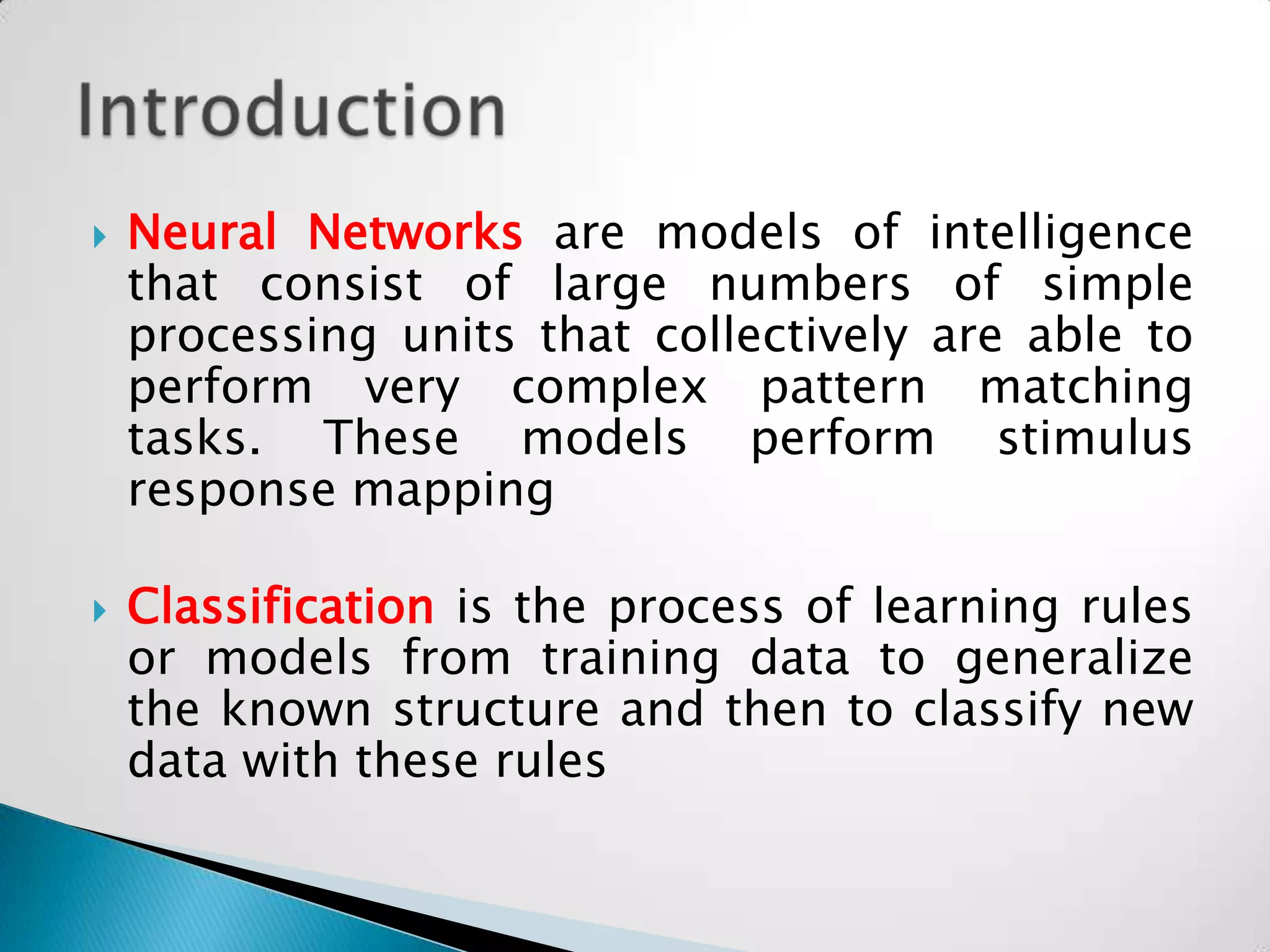    Neural Networks are models of intelligence
    that consist of large numbers of simple
    processing units that collectively are able to
    perform very complex pattern matching
    tasks. These models perform stimulus
    response mapping

   Classification is the process of learning rules
    or models from training data to generalize
    the known structure and then to classify new
    data with these rules
 