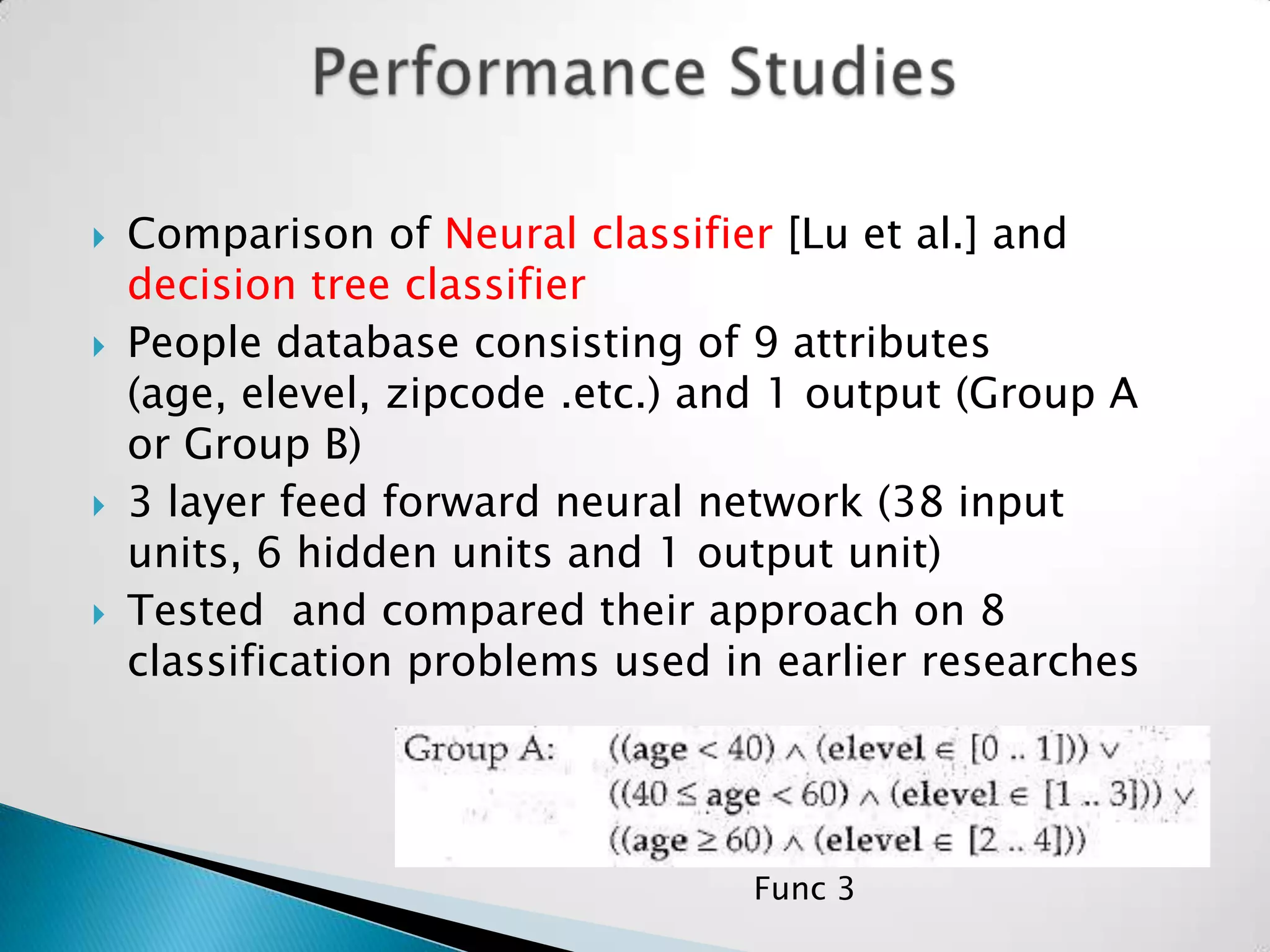    Comparison of Neural classifier [Lu et al.] and
    decision tree classifier
   People database consisting of 9 attributes
    (age, elevel, zipcode .etc.) and 1 output (Group A
    or Group B)
   3 layer feed forward neural network (38 input
    units, 6 hidden units and 1 output unit)
   Tested and compared their approach on 8
    classification problems used in earlier researches




                                  Func 3
 