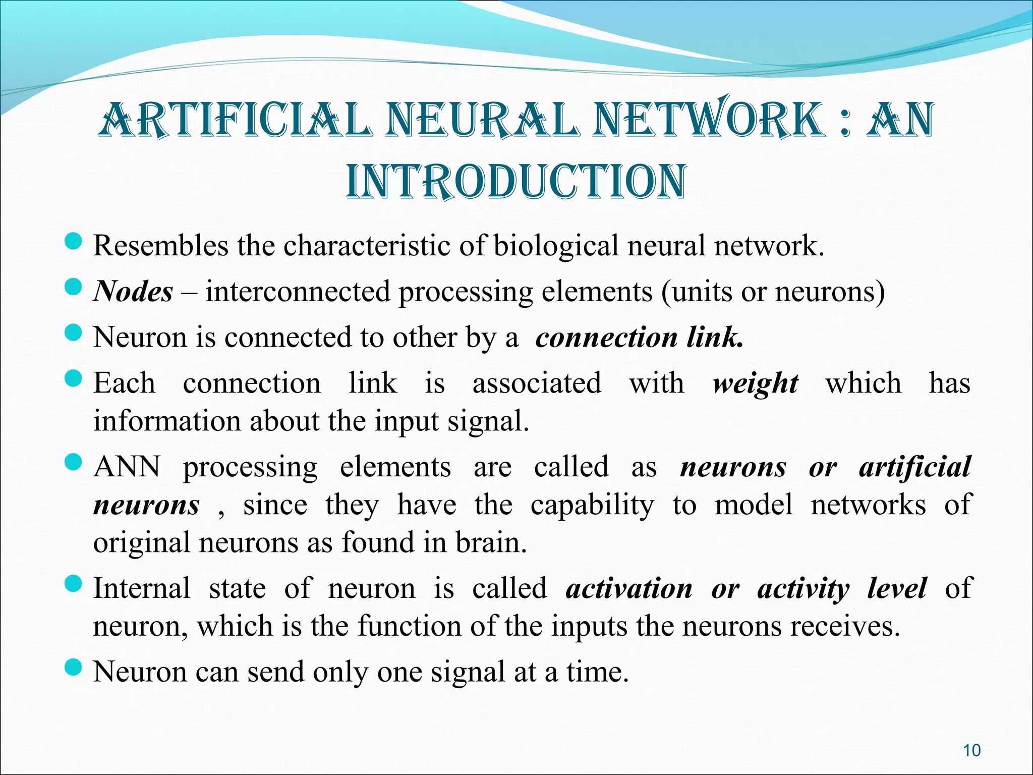 ArtificiAl neurAl network : An
           introduction
Resembles the characteristic of biological neural network.
Nodes – interconnected processing elements (units or neurons)
Neuron is connected to other by a connection link.
Each connection link is associated with weight which has
 information about the input signal.
ANN processing elements are called as neurons or artificial
 neurons , since they have the capability to model networks of
 original neurons as found in brain.
Internal state of neuron is called activation or activity level of
 neuron, which is the function of the inputs the neurons receives.
Neuron can send only one signal at a time.

                                                                  10
 