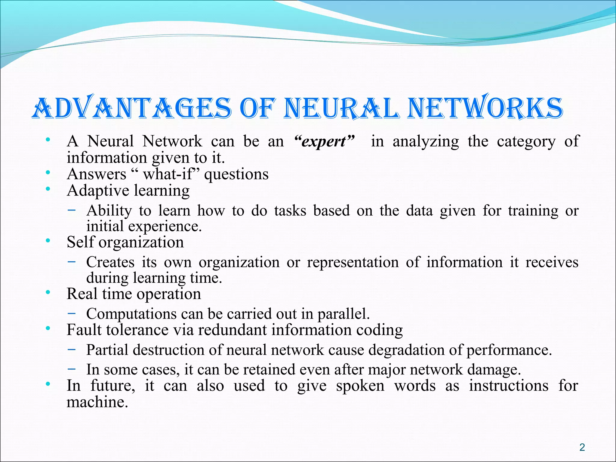 AdvAntAges of neurAl networks
• A Neural Network can be an “expert”           in analyzing the category of
    information given to it.
•   Answers “ what-if” questions
•   Adaptive learning
    – Ability to learn how to do tasks based on the data given for training or
       initial experience.
•   Self organization
    – Creates its own organization or representation of information it receives
       during learning time.
•   Real time operation
    – Computations can be carried out in parallel.
•   Fault tolerance via redundant information coding
    – Partial destruction of neural network cause degradation of performance.
    – In some cases, it can be retained even after major network damage.
•   In future, it can also used to give spoken words as instructions for
    machine.

                                                                                  2
 