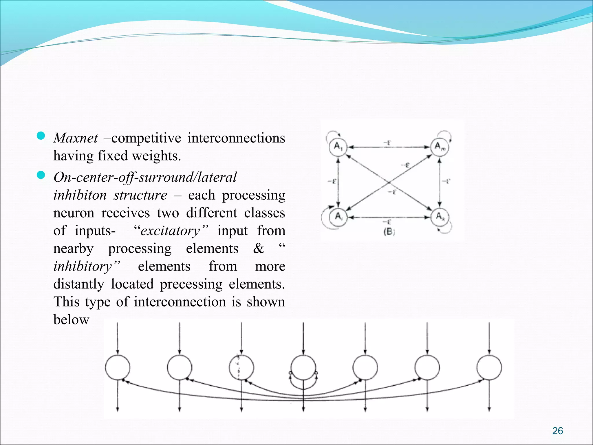  Maxnet –competitive interconnections
  having fixed weights.
 On-center-off-surround/lateral
  inhibiton structure – each processing
  neuron receives two different classes
  of inputs- “excitatory” input from
  nearby processing elements & “
  inhibitory” elements from more
  distantly located precessing elements.
  This type of interconnection is shown
  below




                                           26
 
