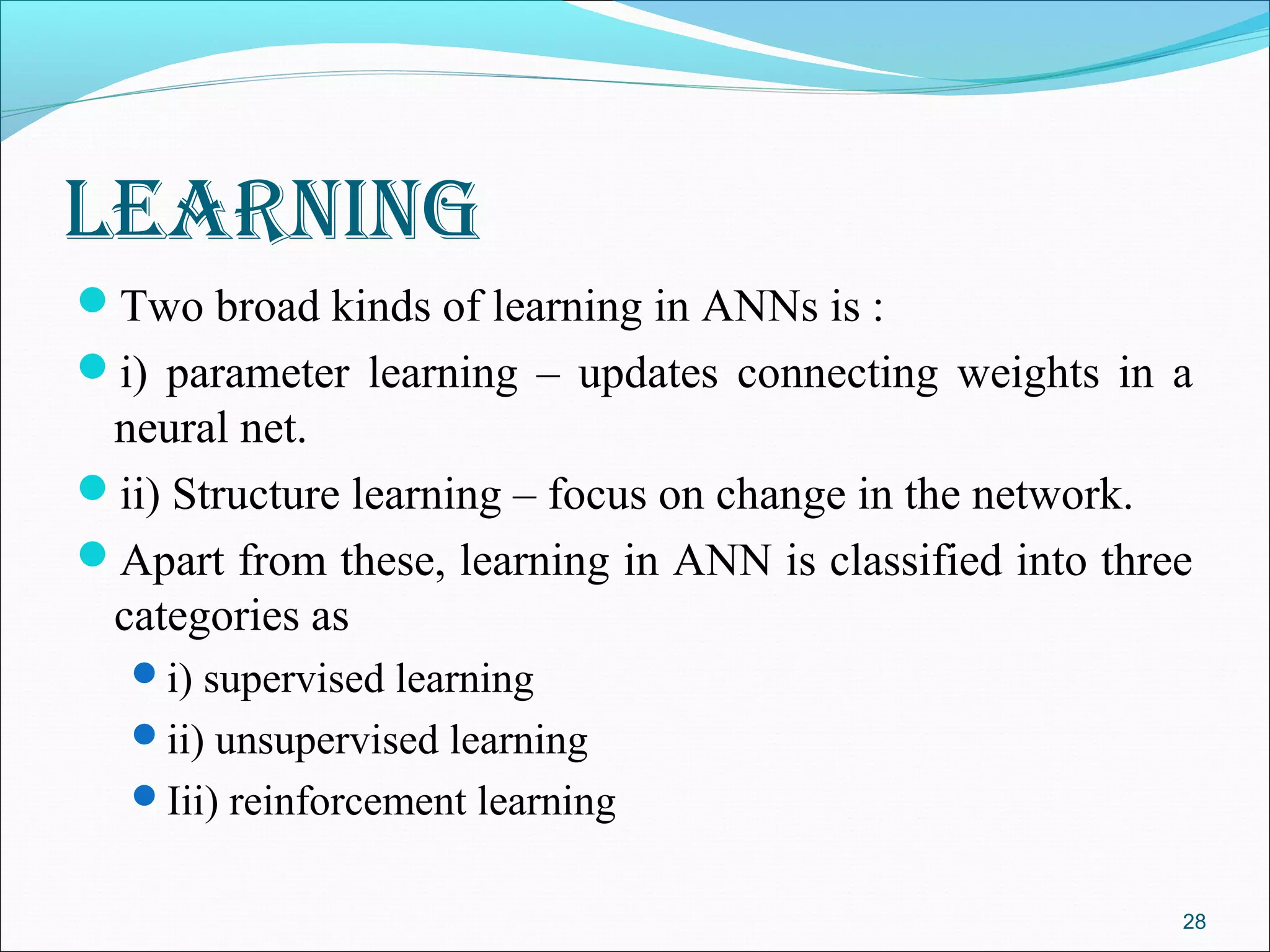 learning
Two broad kinds of learning in ANNs is :
i) parameter learning – updates connecting weights in a
 neural net.
ii) Structure learning – focus on change in the network.
Apart from these, learning in ANN is classified into three
 categories as
  i) supervised learning
  ii) unsupervised learning
  Iii) reinforcement learning


                                                          28
 