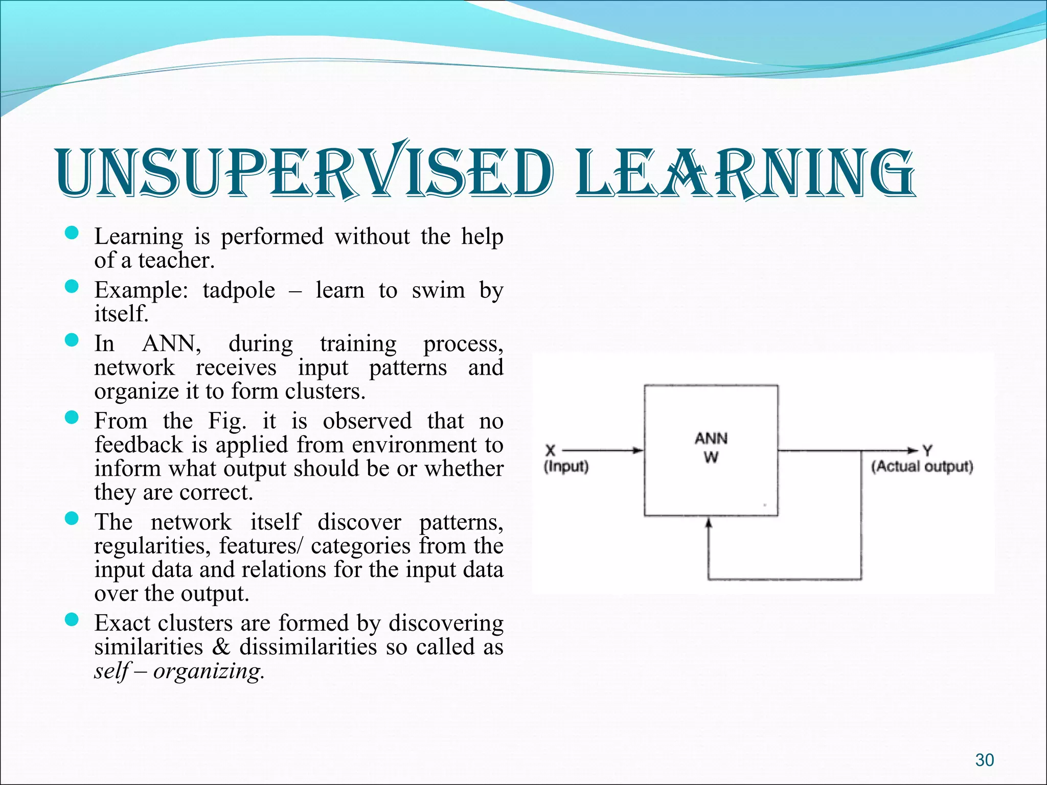 unSuperviSed learning
 Learning is performed without the help
  of a teacher.
 Example: tadpole – learn to swim by
  itself.
 In ANN, during training process,
  network receives input patterns and
  organize it to form clusters.
 From the Fig. it is observed that no
  feedback is applied from environment to
  inform what output should be or whether
  they are correct.
 The network itself discover patterns,
  regularities, features/ categories from the
  input data and relations for the input data
  over the output.
 Exact clusters are formed by discovering
  similarities & dissimilarities so called as
  self – organizing.


                                                30
 