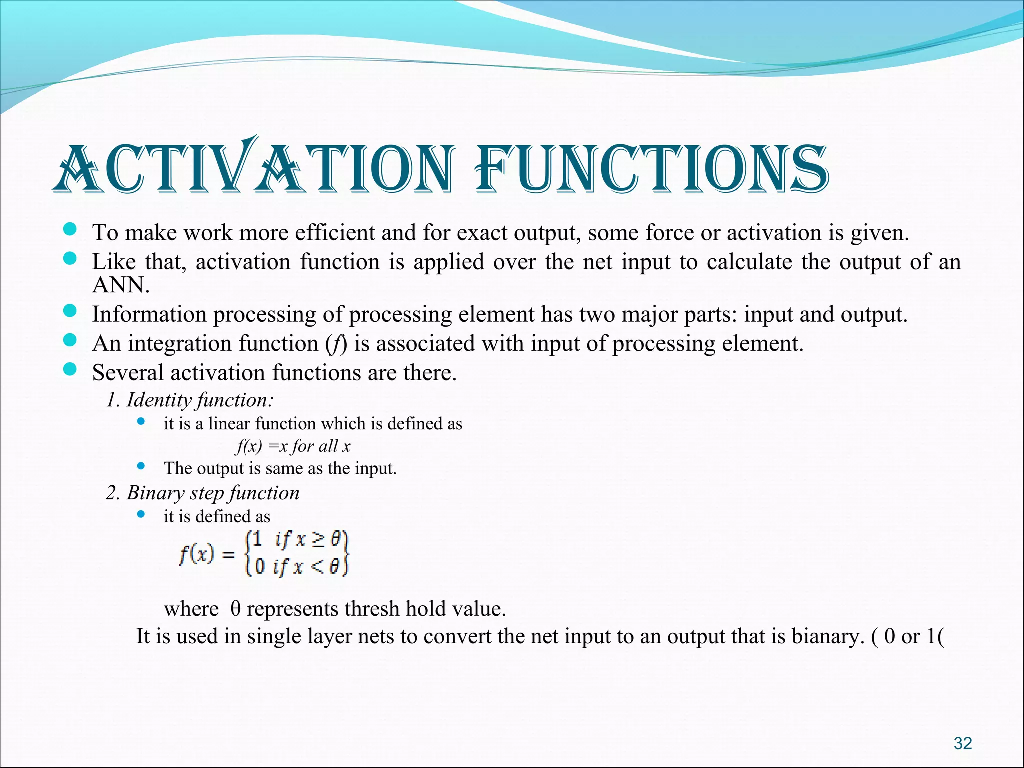 activation FunctionS
 To make work more efficient and for exact output, some force or activation is given.
 Like that, activation function is applied over the net input to calculate the output of an
  ANN.
 Information processing of processing element has two major parts: input and output.
 An integration function (f) is associated with input of processing element.
 Several activation functions are there.
    1. Identity function:
          it is a linear function which is defined as
                       f(x) =x for all x
          The output is same as the input.
    2. Binary step function
          it is defined as




           where θ represents thresh hold value.
       It is used in single layer nets to convert the net input to an output that is bianary. ( 0 or 1(



                                                                                                          32
 