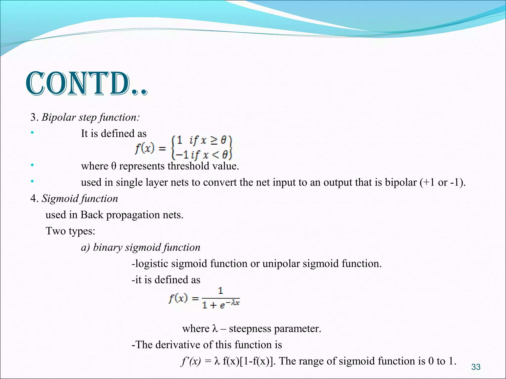 contd..
3. Bipolar step function:
•           It is defined as

•           where θ represents threshold value.
•           used in single layer nets to convert the net input to an output that is bipolar (+1 or -1).
4. Sigmoid function
    used in Back propagation nets.
    Two types:
            a) binary sigmoid function
                        -logistic sigmoid function or unipolar sigmoid function.
                        -it is defined as



                                   where λ – steepness parameter.
                        -The derivative of this function is
                                   f’(x) = λ f(x)[1-f(x)]. The range of sigmoid function is 0 to 1.       33
 