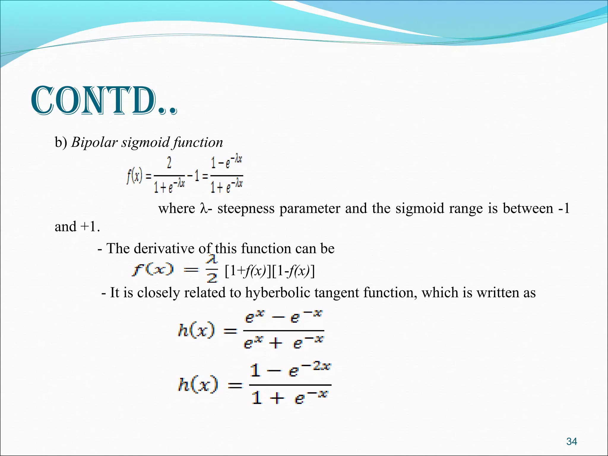 contd..
 b) Bipolar sigmoid function



                  where λ- steepness parameter and the sigmoid range is between -1
 and +1.
       - The derivative of this function can be
                                [1+f(x)][1-f(x)]
         - It is closely related to hyberbolic tangent function, which is written as




                                                                                       34
 