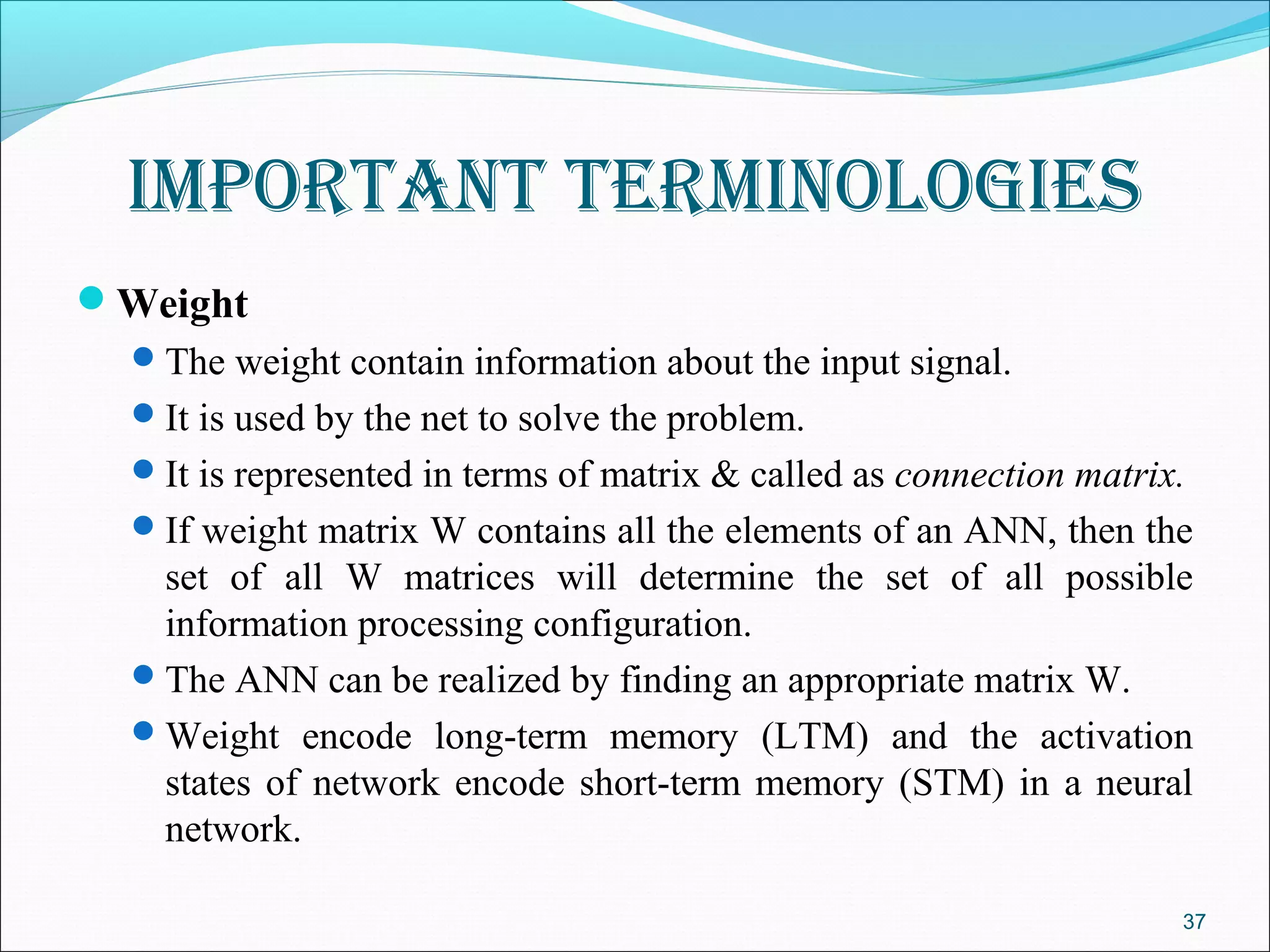 Important termInologIes
Weight
   The weight contain information about the input signal.
   It is used by the net to solve the problem.
   It is represented in terms of matrix & called as connection matrix.
   If weight matrix W contains all the elements of an ANN, then the
    set of all W matrices will determine the set of all possible
    information processing configuration.
   The ANN can be realized by finding an appropriate matrix W.
   Weight encode long-term memory (LTM) and the activation
    states of network encode short-term memory (STM) in a neural
    network.

                                                                      37
 