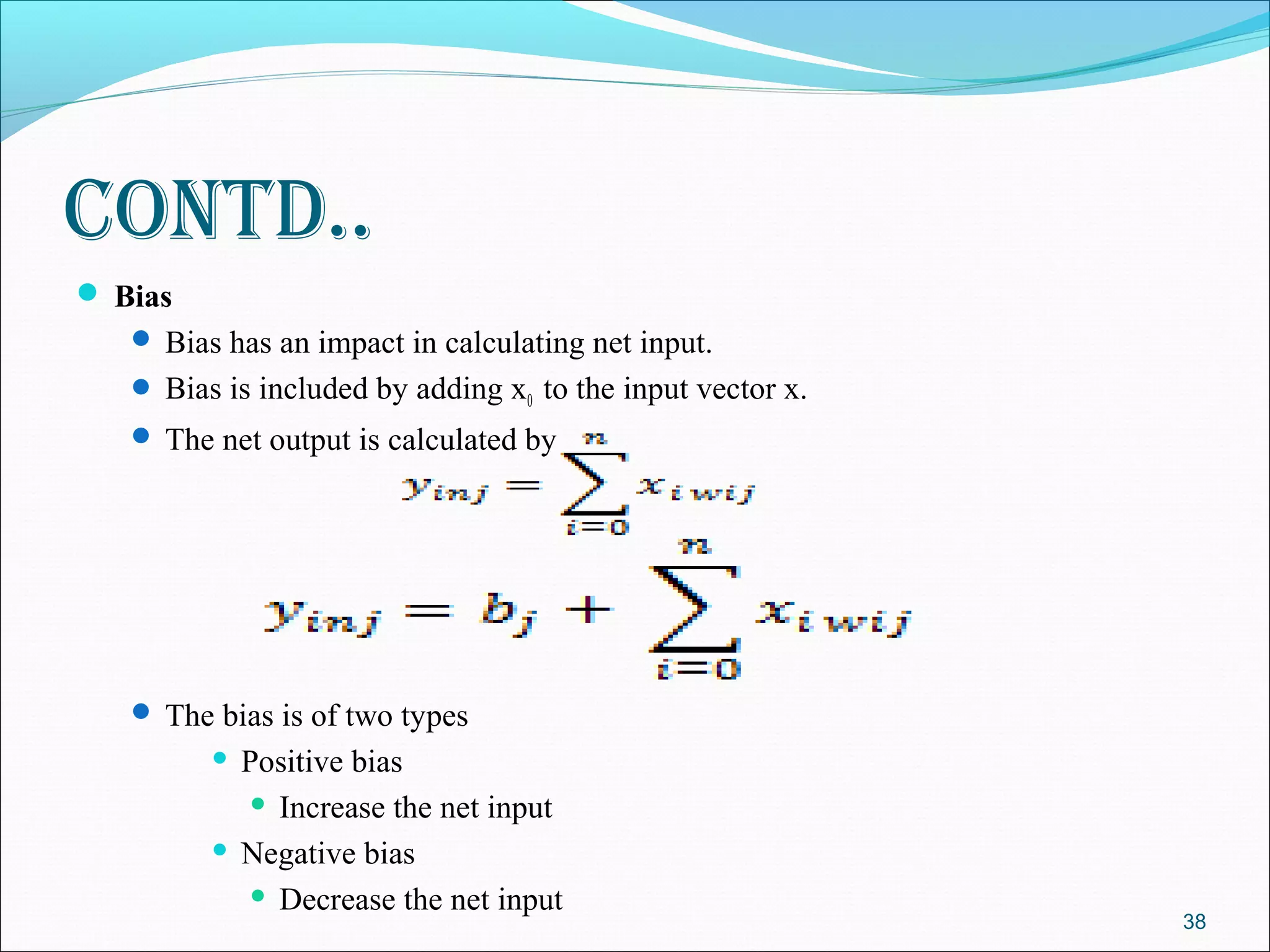 Contd..
 Bias
    Bias has an impact in calculating net input.
    Bias is included by adding x0 to the input vector x.
    The net output is calculated by




    The bias is of two types
          Positive bias
             Increase the net input

          Negative bias

             Decrease the net input
                                                            38
 