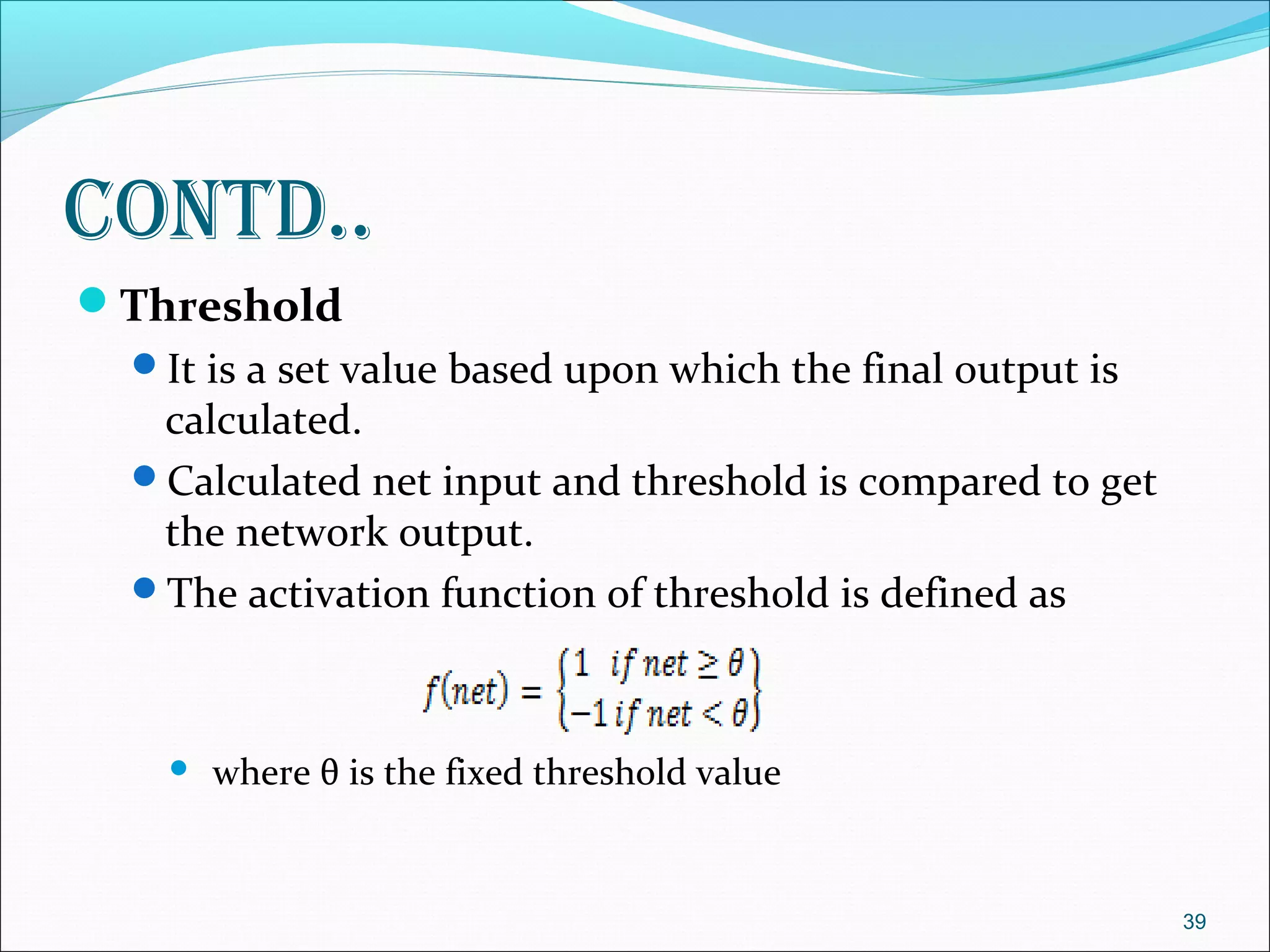 Contd..
Threshold
  It is a set value based upon which the final output is
   calculated.
  Calculated net input and threshold is compared to get
   the network output.
  The activation function of threshold is defined as



       where θ is the fixed threshold value


                                                            39
 