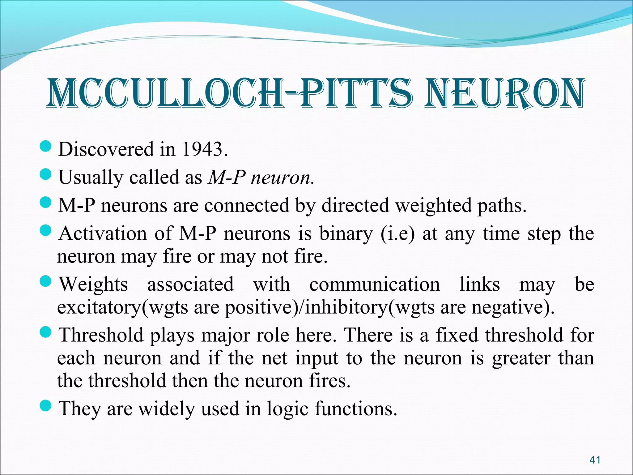 mCCulloCh-pItts neuron
Discovered in 1943.
Usually called as M-P neuron.
M-P neurons are connected by directed weighted paths.
Activation of M-P neurons is binary (i.e) at any time step the
 neuron may fire or may not fire.
Weights associated with communication links may be
 excitatory(wgts are positive)/inhibitory(wgts are negative).
Threshold plays major role here. There is a fixed threshold for
 each neuron and if the net input to the neuron is greater than
 the threshold then the neuron fires.
They are widely used in logic functions.

                                                               41
 