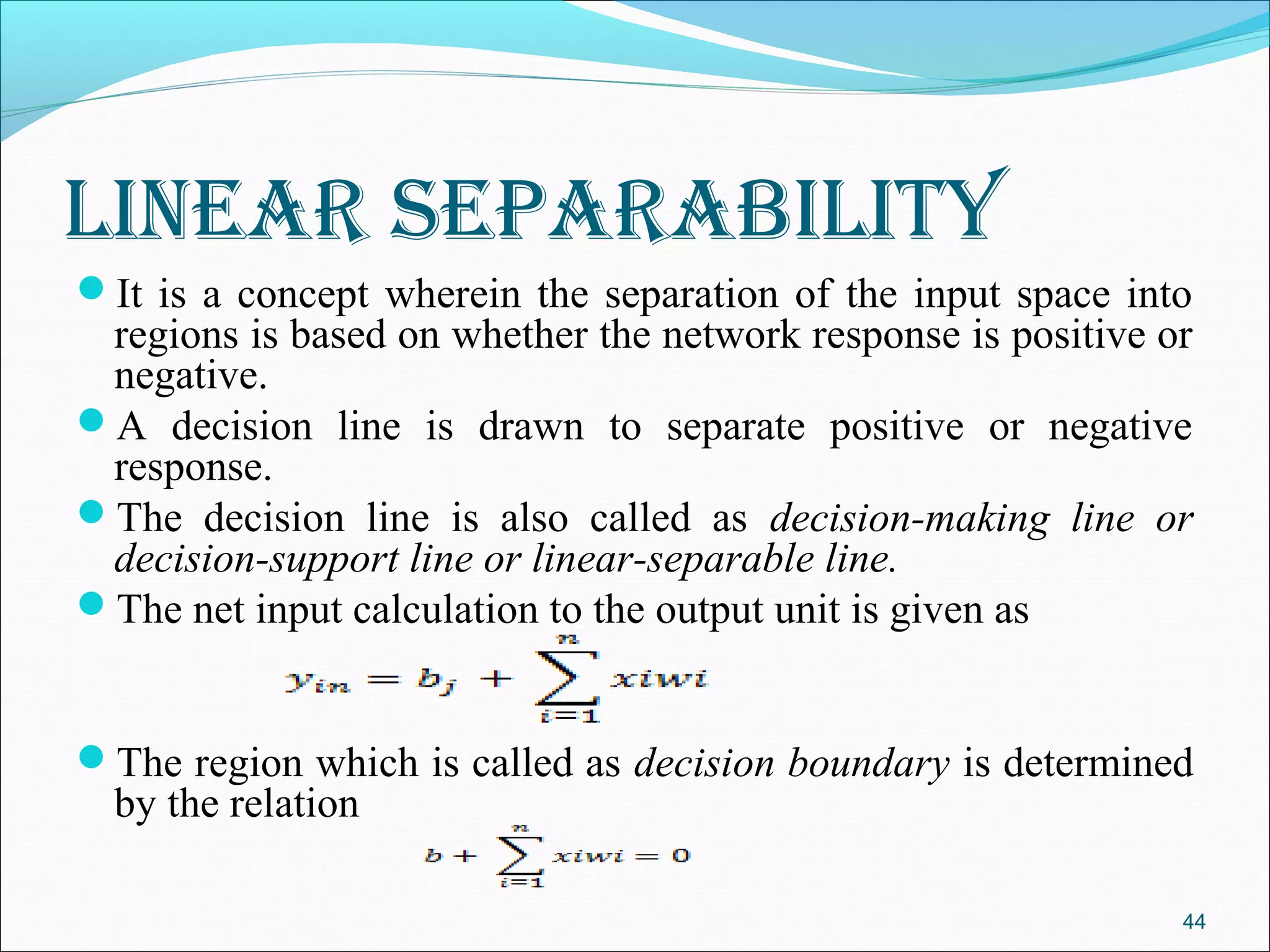 lInear separabIlIty
It is a concept wherein the separation of the input space into
 regions is based on whether the network response is positive or
 negative.
A decision line is drawn to separate positive or negative
 response.
The decision line is also called as decision-making line or
 decision-support line or linear-separable line.
The net input calculation to the output unit is given as


The region which is called as decision boundary is determined
  by the relation

                                                               44
 
