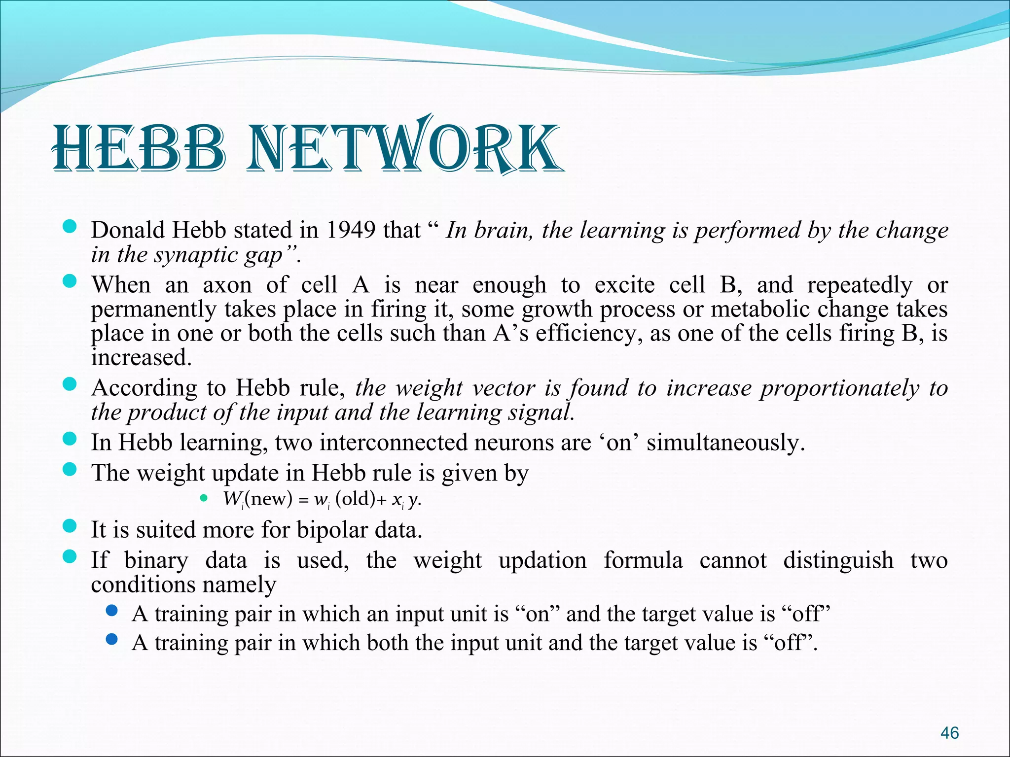 hebb network
 Donald Hebb stated in 1949 that “ In brain, the learning is performed by the change
  in the synaptic gap”.
 When an axon of cell A is near enough to excite cell B, and repeatedly or
  permanently takes place in firing it, some growth process or metabolic change takes
  place in one or both the cells such than A’s efficiency, as one of the cells firing B, is
  increased.
 According to Hebb rule, the weight vector is found to increase proportionately to
  the product of the input and the learning signal.
 In Hebb learning, two interconnected neurons are ‘on’ simultaneously.
 The weight update in Hebb rule is given by
                 Wi(new) = wi (old)+ xi y.
 It is suited more for bipolar data.
 If binary data is used, the weight updation formula cannot distinguish two
   conditions namely
     A training pair in which an input unit is “on” and the target value is “off”
     A training pair in which both the input unit and the target value is “off”.



                                                                                          46
 